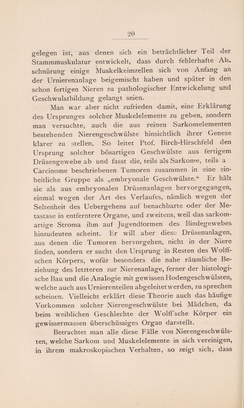 gelegen ist, aus denen sich ein beträchtlicher Teil der Stammmuskulatur entwickelt, dass durch fehlerhafte Ab¬ schnürung einige Muskelkeimzellen sich von Anfang an der Urnierenanlage beigemischt haben und später in den schon fertigen Nieren zu pathologischer Entwickelung und Geschwulstbildung gelangt seien. Man w'ar aber nicht zufrieden damit, eine Erklärung des Ursprunges solcher Muskelelemente zu geben, sondern man versuchte, auch die aus reinen Sarkomelementen bestehenden Nierengeschwülste hinsichtlich ihrer Genese klarer zu stellen. So leitet Ptof. Birch-Hirschfeld den Ursprung solcher bösartigen Geschwülste aus fertigem Drüsengewebe ab und fasst die, teils als Sarkome, teils a Carcinome beschriebenen Tumoren zusammen in eine ein¬ heitliche Gruppe als „embryonale Geschwülste.“ Er hält sie als aus embryonalen Drüsenanlagen hervorgegangen, einmal wehren der Art des Verlaufes, nämlich wegen der o Seltenheit des Uebergehens auf benachbarte oder der Me¬ tastase in entferntere Organe, und zweitens, weil das sarkom¬ artige Stroma ihm auf Jugendformen des Bindegewebes hinzudeuten scheint. Er will aber diese Drüsenanlagen, aus denen die Tumoren hervorgehen, nicht in der Niere finden, sondern er sucht den Ursprung in Resten des Wölfi¬ schen Körpers, wofür besonders die nahe räumliche Be¬ ziehung des letzteren zur Nierenanlage, ferner der histologi¬ sche Bau und die Analogie mit gewissen Hodengeschwülsten, welche auch ausUrnierenteilen abgeleitet werden, zu sprechen scheinen. Vielleicht erklärt diese Theorie auch das häufige Vorkommen solcher Nierengeschwülste bei Mädchen, da beim weiblichen Geschlechte der W olffsche Körper ein gewissermassen überschüssiges Organ darstellt. Betrachtet man alle diese P'älle von Nierengeschwüls¬ ten, welche Sarkom und Muskelelemente in sich vereinigen, in ihrem makroskopischen Verhalten, so zeigt sich, dass