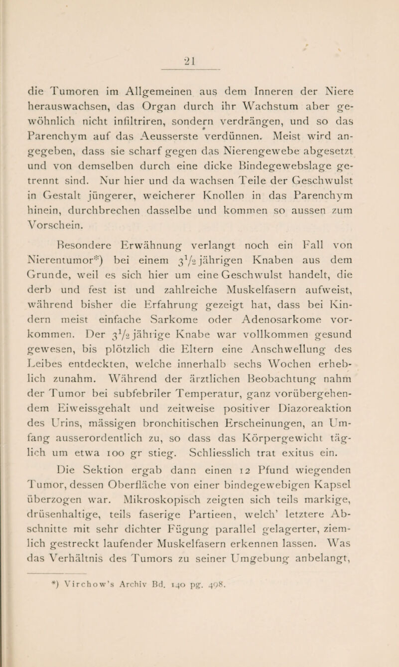 # \ *21 die Tumoren im Allgemeinen aus dem Inneren der Niere herauswachsen, das Organ durch ihr Wachstum aber ge¬ wöhnlich nicht infiltriren, sondern verdrängen, und so das Parenchym auf das Aeusserste verdünnen. Meist wird an¬ gegeben, dass sie scharf gegen das Nierengewebe abgesetzt und von demselben durch eine dicke Bindegewebslage ge¬ trennt sind. Nur hier und da wachsen Teile der Geschwulst in Gestalt jüngerer, weicherer Knollen in das Parenchym hinein, durchbrechen dasselbe und kommen so aussen zum Vorschein. Besondere Erwähnung verlangt noch ein Fall von Nierentumor:::) bei einem 3l/% jährigen Knaben aus dem Grunde, weil es sich hier um eine Geschwulst handelt, die derb und fest ist und zahlreiche Muskelfasern aufweist, während bisher die Erfahrung gezeigt hat, dass bei Kin¬ dern meist einfache Sarkome oder Adenosarkome Vor¬ kommen. Der 3Y2 jährige Knabe war vollkommen gesund gewesen, bis plötzlich die Eltern eine Anschwellung des Leibes entdeckten, welche innerhalb sechs Wochen erheb¬ lich zunahm. Während der ärztlichen Beobachtung nahm der Tumor bei subfebriler Temperatur, ganz vorübergehen¬ dem Eiweissgehalt und zeitweise positiver Diazoreaktion des Urins, mässigen bronchitischen PTscheinungen, an Um¬ fang ausserordentlich zu, so dass das Körpergewicht täg¬ lich um etwa 100 £r stie<r. Schliesslich trat exitus ein. o o Die Sektion ergab dann einen 12 Pfund wiegenden Tumor, dessen Oberfläche von einer bindegewebigen Kapsel überzogen war. Mikroskopisch zeigten sich teils markige, drüsenhaltige, teils faserige Partieen, welch’ letztere Ab¬ schnitte mit sehr dichter Fügung parallel gelagerter, ziem¬ lich gestreckt laufender Muskelfasern erkennen lassen. W as das Verhältnis des Tumors zu seiner Umgebung anbelangt,