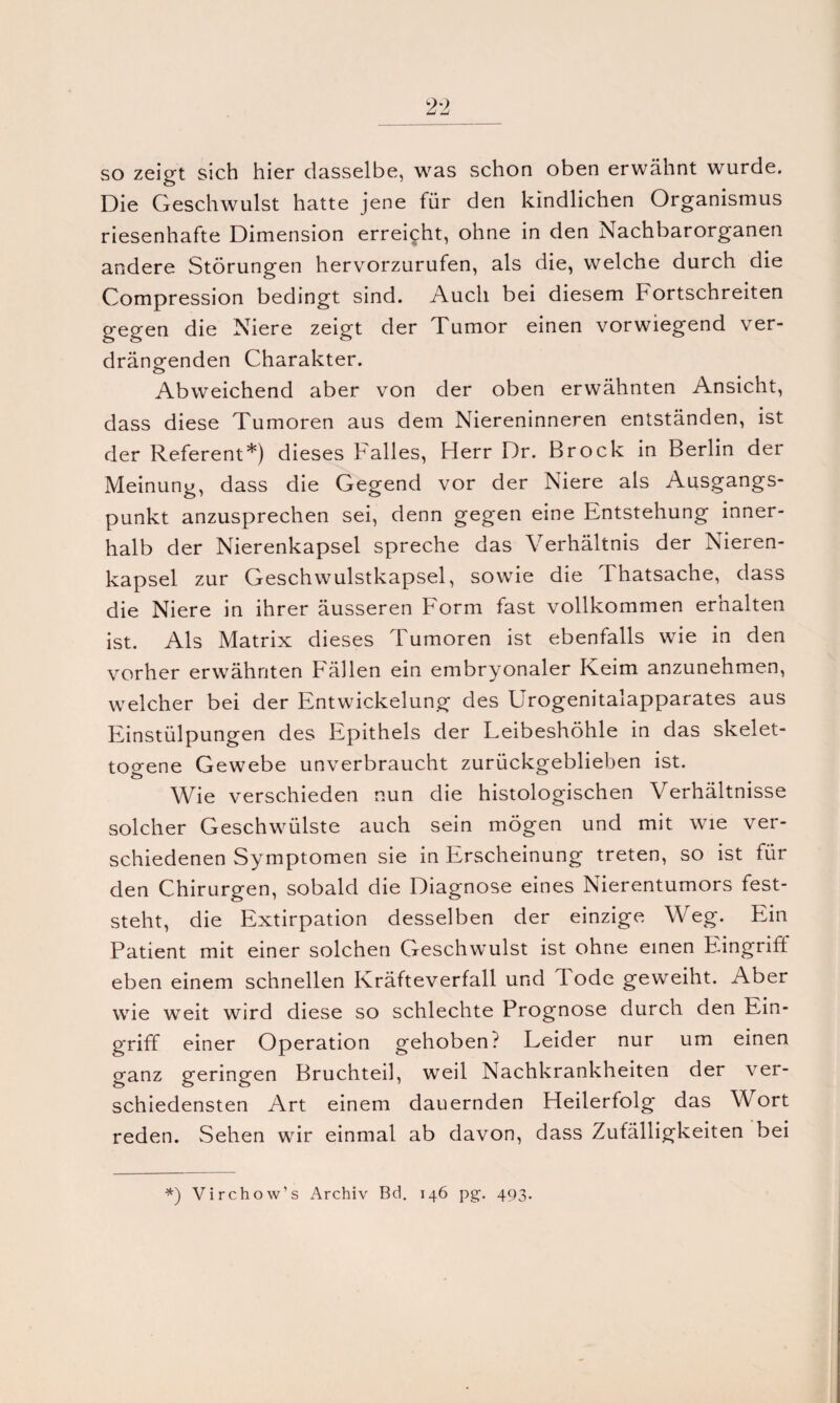 so zeigt sich hier dasselbe, was schon oben erwähnt wurde. Die Geschwulst hatte jene für den kindlichen Organismus riesenhafte Dimension erreicht, ohne in den Nachbarorganen andere Störungen hervorzurufen, als die, welche durch die Compression bedingt sind. Auch bei diesem Fortschreiten gegen die Niere zeigt der Tumor einen vorwiegend ver¬ drängenden Charakter. Abweichend aber von der oben erwähnten Ansicht, dass diese Tumoren aus dem Niereninneren entständen, ist der Referent*) dieses Falles, Herr Dr. Brock in Berlin der Meinung, dass die Gegend vor der Niere als Ausgangs¬ punkt anzusprechen sei, denn gegen eine Entstehung inner¬ halb der Nierenkapsel spreche das Verhältnis der Nieren¬ kapsel zur Geschwulstkapsel, sowie die Thatsache, dass die Niere in ihrer äusseren Form fast vollkommen erhalten ist. Als Matrix dieses Tumoren ist ebenfalls wie in den vorher erwähnten Fällen ein embryonaler Keim anzunehmen, welcher bei der Entwickelung des Urogenitalapparates aus Einstülpungen des Epithels der Leibeshöhle in das skelet- togene Gewebe unverbraucht zurückgeblieben ist. Wie verschieden nun die histologischen Verhältnisse solcher Geschwülste auch sein mögen und mit wie ver¬ schiedenen Symptomen sie in Erscheinung treten, so ist für den Chirurgen, sobald die Diagnose eines Nierentumors fest¬ steht, die Extirpation desselben der einzige Weg. Ein Patient mit einer solchen Geschwulst ist ohne einen Eingriff eben einem schnellen Kräfteverfall und Tode geweiht. Aber wie weit wird diese so schlechte Prognose durch den Ein¬ griff einer Operation gehoben? Leider nur um einen ganz geringen Bruchteil, weil Nachkrankheiten der ver¬ schiedensten Art einem dauernden Heilerfolg das Wort reden. Sehen wir einmal ab davon, dass Zufälligkeiten bei