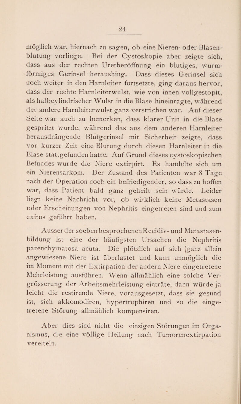 möglich war, hiernach zu sagen, ob eine Nieren- oder Blasen¬ blutung vorliege. Bei der Cystoskopie aber zeigte sich, dass aus der rechten Uretheröffnung ein blutiges, wurm¬ förmiges Gerinsel heraushing. Dass dieses Gerinsel sich noch weiter in den Harnleiter fortsetzte, ging daraus hervor, dass der rechte Harnleiterwulst, wie von innen vollgestopft, als halbcylindrischer Wulst in die Blase hineinragte, während der andere Harnleiterwulst ganz verstrichen war. Auf dieser Seite war auch zu bemerken, dass klarer Urin in die Blase gespritzt wurde, während das aus dem anderen Harnleiter herausdrängende Blutgerinsel mit Sicherheit zeigte, dass vor kurzer Zeit eine Blutung durch diesen Harnleiter in die Blase stattgefunden hatte. Auf Grund dieses cystoskopischen Befundes wurde die Niere extirpirt. Es handelte sich um ein Nierensarkom. Der Zustand des Patienten war 8 Tage nach der Operation noch ein befriedigender, so dass zu hoffen war, dass Patient bald ganz geheilt sein würde. Leider liegt keine Nachricht vor, ob wirklich keine Metastasen oder Erscheinungen von Nephritis eingetreten sind und zum exitus geführt haben. Ausser der soeben besprochenen Recidiv- und Metastasen¬ bildung ist eine der häufigsten Ursachen die Nephritis parenchymatosa acuta. Die plötzlich auf sich [ganz allein angewiesene Niere ist überlastet und kann unmöglich die im Moment mit der Extirpation der andern Niere eingetretene Mehrleistung ausführen. Wenn allmählich eine solche Ver- grösserung der Arbeitsmehrleistung einträte, dann würde ja leicht die restirende Niere, vorausgesetzt, dass sie gesund ist, sich akkomodiren, hypertrophiren und so die einge¬ tretene Störung allmählich kompensiren. Aber dies sind nicht die einzigen Störungen im Orga¬ nismus, die eine völlige Heilung nach Tumorenextirpation vereiteln.