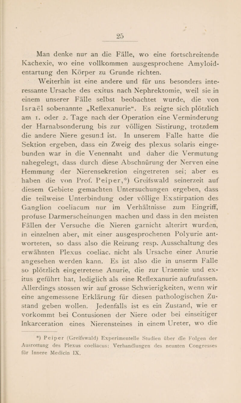 Man denke nur an die Fälle, wo eine fortschreitende Kachexie, wo eine vollkommen ausgesprochene Amyloid¬ entartung den Körper zu Grunde richten. W eiterhin ist eine andere und für uns besonders inte¬ ressante Ursache des exitus nach Nephrektomie, weil sie in einem unserer Fälle selbst beobachtet wurde, die von Israel sobenannte „Reflexanurie“. Es zeigte sich plötzlich am i. oder 2. Tage nach der Operation eine Verminderung der Harnabsonderung bis zur völligen Sistirung, trotzdem die andere Niere gesund ist. In unserem Falle hatte die Sektion ergeben, dass ein Zweig des plexus solaris einge¬ bunden war in die Venennaht und daher die Vermutung nahegelegt, dass durch diese Abschnürung der Nerven eine Hemmung der Nierensekretion eingetreten sei; aber es haben die von Prof. Peiper,*) Greifswald seinerzeit auf diesem Gebiete gemachten Untersuchungen ergeben, dass die teilweise Unterbindung oder völlige Exstirpation des Ganglion coeliacum nur im Verhältnisse zum Pängrifif, profuse Darmerscheinungen machen und dass in den meisten Fällen der Versuche die Nieren garnicht alterirt wurden, in einzelnen aber, mit einer ausgesprochenen Polyurie ant¬ worteten, so dass also die Reizung resp. Ausschaltung des erwähnten Plexus coeliac. nicht als Ursache einer Anurie angesehen werden kann. P2s ist also die in unserm P'alle so plötzlich eingetretene Anurie, die zur Uraemie und ex¬ itus geführt hat, lediglich als eine Reflexanurie aufzufassen. Allerdings stossen wir auf grosse Schwierigkeiten, wenn wir eine angemessene Erklärung für diesen pathologischen Zu¬ stand geben wollen. Jedenfalls ist es ein Zustand, wie er vorkommt bei Contusionen der Niere oder bei einseitiger Inkarceration eines Nierensteines in einem Ureter, wo die *) Peiper (Greifswald) Experimentelle Studien über die Folgen der Ausrottung des Plexus coeliacus: Verhandlungen des neunten Congresses für Innere Medicin IX.