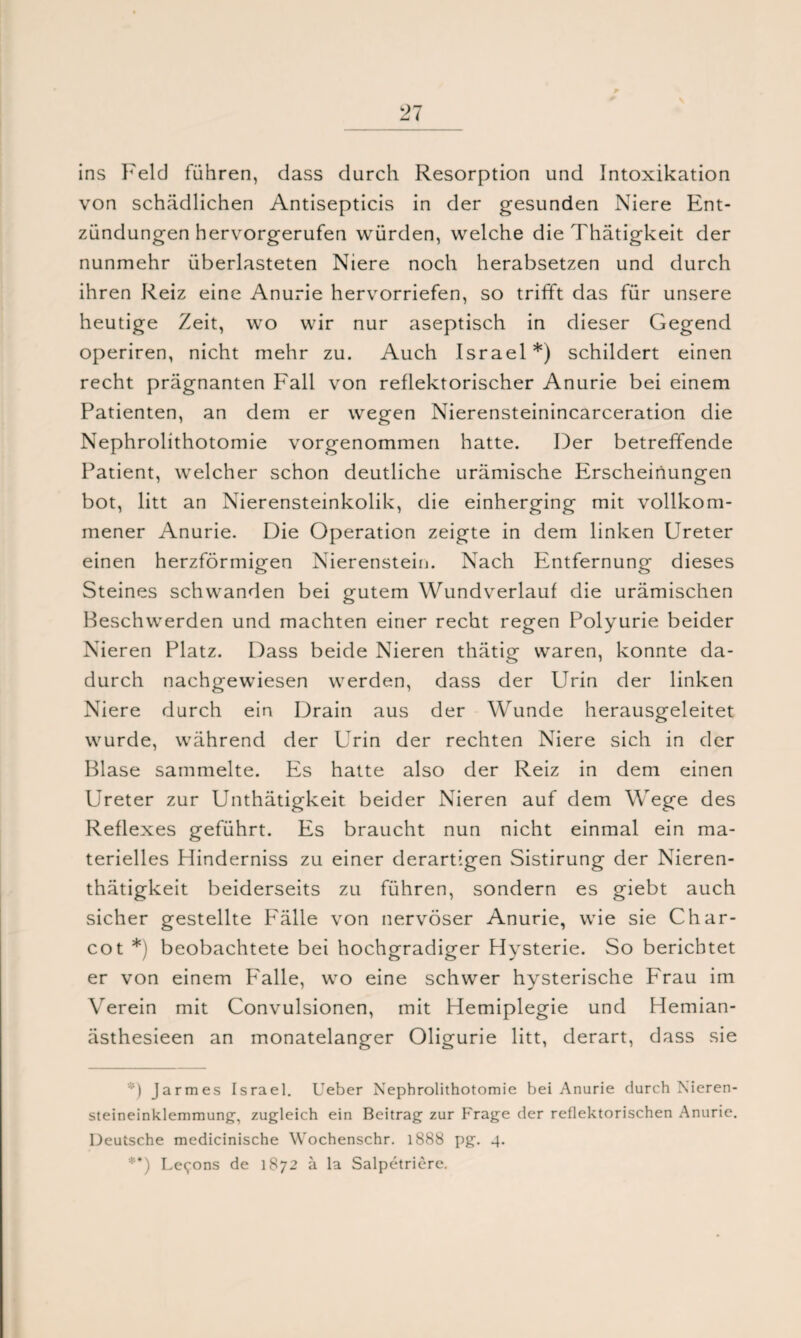 ins Feld führen, dass durch Resorption und Intoxikation von schädlichen Antisepticis in der gesunden Niere Ent¬ zündungen hervorgerufen würden, welche die Thätigkeit der nunmehr überlasteten Niere noch herabsetzen und durch ihren Reiz eine Anurie hervorriefen, so trifft das für unsere heutige Zeit, wo wir nur aseptisch in dieser Gegend operiren, nicht mehr zu. Auch Israel* **)) schildert einen recht prägnanten Fall von reflektorischer Anurie bei einem Patienten, an dem er wegen Nierensteinincarceration die Nephrolithotomie vorgenommen hatte. Der betreffende Patient, welcher schon deutliche urämische Erscheinungen bot, litt an Nierensteinkolik, die einherging mit vollkom¬ mener Anurie. Die Operation zeigte in dem linken Ureter einen herzförmigen Nierenstein. Nach Entfernung dieses Steines schwanden bei gutem Wundverlauf die urämischen Beschwerden und machten einer recht regen Polyurie beider Nieren Platz. Dass beide Nieren thätig waren, konnte da¬ durch nachgewiesen werden, dass der Urin der linken Niere durch ein Drain aus der Wunde herausgeleitet wurde, während der Urin der rechten Niere sich in der Blase sammelte. Es hatte also der Reiz in dem einen Ureter zur Unthätigkeit beider Nieren auf dem Wege des Reflexes geführt. Es braucht nun nicht einmal ein ma¬ terielles Hinderniss zu einer derartigen Sistirung der Nieren- thätigkeit beiderseits zu führen, sondern es giebt auch sicher gestellte Fälle von nervöser Anurie, wie sie Char- cot *) beobachtete bei hochgradiger Hysterie. So berichtet er von einem P'alle, wo eine schwer hysterische P'rau im Verein mit Convulsionen, mit Hemiplegie und Hemian- ästhesieen an monatelanger Oligurie litt, derart, dass sie *) Jarmes Israel. Ueber Nephrolithotomie bei Anurie durch Nieren¬ steineinklemmung', zugleich ein Beitrag zur Frage der reflektorischen Anurie. Deutsche medicinische Wochenschr. 1888 pg. 4. **) Le<;ons de 1872 ä la Salpetriere.
