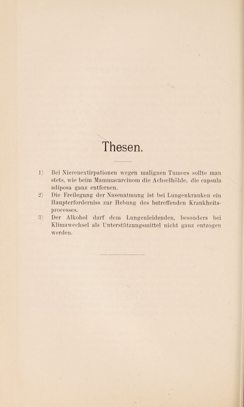 Thesen. 1) Bei Nierenextirpatiouen wegen malignen Tumors sollte man stets, wie beim Mammacareinom die Achselhöhle, die capsula adiposa ganz entfernen. 2) Die Freilegung der Nasenatmung ist bei Lungenkranken ein Haupterforderniss zur Hebung des betreffenden Krankheits- processes. 3) Der Alkohol darf dem Lungenleidenden, besonders bei Klimawechsel als Unterstützungsmittel nicht ganz entzogen werden.