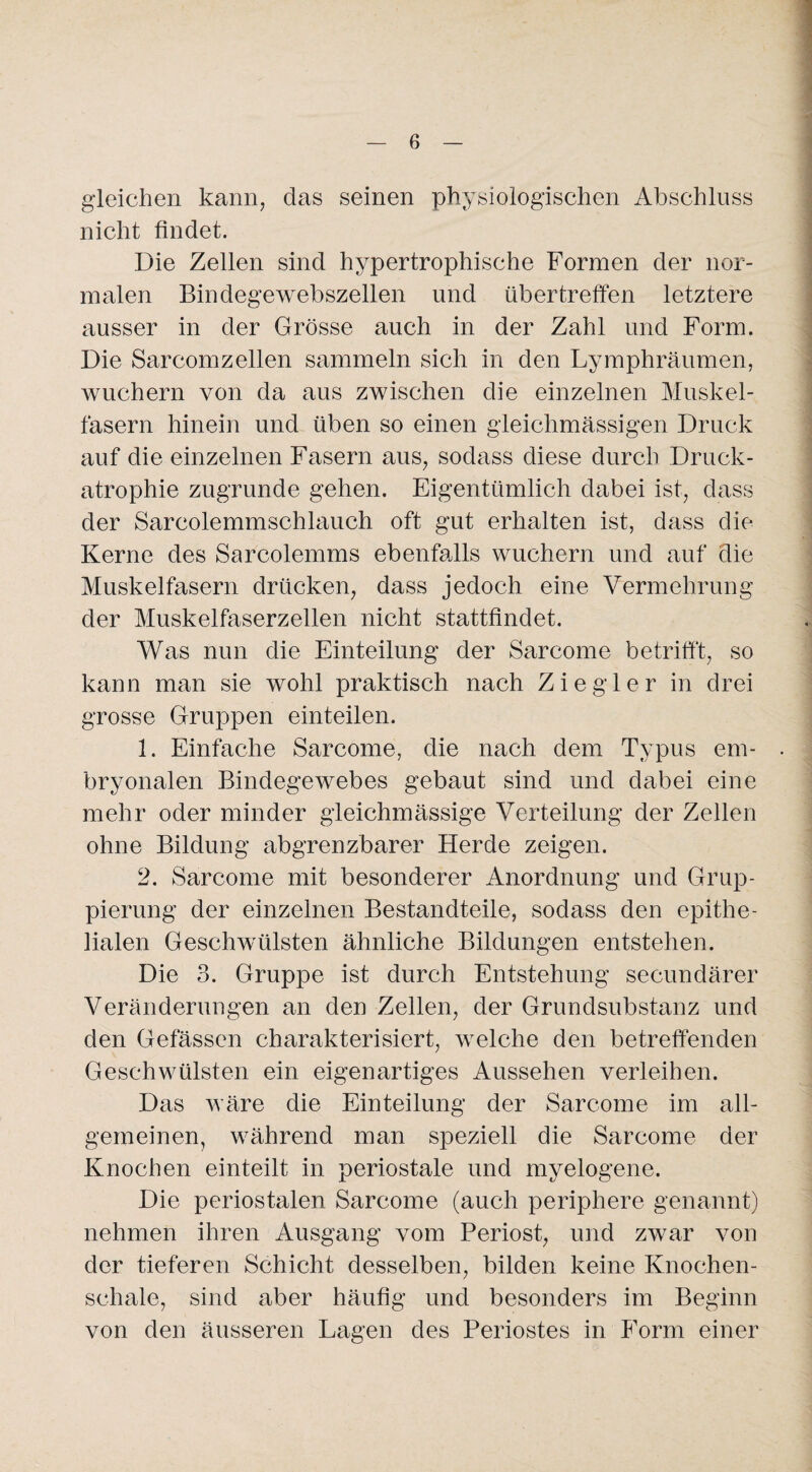 gleichen kann, das seinen physiologischen Abschluss nicht findet. Die Zellen sind hypertrophische Formen der nor¬ malen Bindegewebszellen und übertreffen letztere ausser in der Grösse auch in der Zahl und Form. Die Sarcomzellen sammeln sich in den Lymphräumen, wuchern von da aus zwischen die einzelnen Muskel¬ fasern hinein und üben so einen gleichmässigen Druck auf die einzelnen Fasern aus, sodass diese durch Druck¬ atrophie zugrunde gehen. Eigentümlich dabei ist, dass der Sarcolemmschlauch oft gut erhalten ist, dass die Kerne des Sarcolemms ebenfalls wuchern und auf die Muskelfasern drücken, dass jedoch eine Vermehrung der Muskelfaserzellen nicht stattfindet. Was nun die Einteilung der Sarcome betrifft, so kann man sie wohl praktisch nach Ziegler in drei grosse Gruppen einteilen. 1. Einfache Sarcome, die nach dem Typus em¬ bryonalen Bindegewebes gebaut sind und dabei eine mehr oder minder gleichmässige Verteilung der Zellen ohne Bildung abgrenzbarer Herde zeigen. 2. Sarcome mit besonderer Anordnung und Grup¬ pierung der einzelnen Bestandteile, sodass den epithe¬ lialen Geschwülsten ähnliche Bildungen entstehen. Die 3. Gruppe ist durch Entstehung secundärer Veränderungen an den Zellen, der Grundsubstanz und den Gefässen charakterisiert, welche den betreffenden Geschwülsten ein eigenartiges Aussehen verleihen. Das wäre die Einteilung der Sarcome im all¬ gemeinen, während man speziell die Sarcome der Knochen einteilt in periostale und myelogene. Die periostalen Sarcome (auch periphere genannt) nehmen ihren Ausgang vom Periost, und zwar von der tieferen Schicht desselben, bilden keine Knochen- schale, sind aber häufig und besonders im Beginn von den äusseren Lagen des Periostes in Form einer