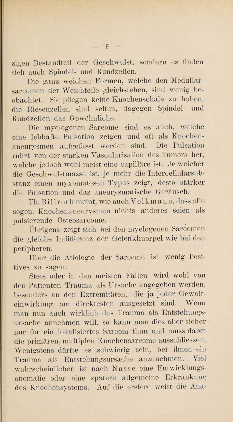 zigen Bestandteil der Geschwulst, sondern es finden sich auch Spindel- und Rundzellen. Die ganz weichen Formen, welche den Medullär- sarcomen der Weichteile gleichstehen, sind wenig be¬ obachtet. Sie pflegen keine Knochenschale zu haben, die Riesenzellen sind selten, dagegen Spindel- und Rundzellen das Gewöhnliche. Die myelogenen Sarcome sind es auch, welche eine lebhafte Pulsation zeigen und oft als Knochen- aneurvsmen aufgefasst worden sind. Die Pulsation rührt von der starken Vascularisation des Tumors her, welche jedoch wohl meist eine capilläre ist. Je weicher die Geschwulstmasse ist, je mehr die Intercellularsub¬ stanz einen myxomatösen Typus zeigt, desto stärker die Pulsation und das aneurysmatische Geräusch. Th. Billroth meint, wie auch Volkmann, dass alle sogen. Knochenaneurysmen nichts anderes seien als pulsierende Osteosarcome. Übrigens zeigt sich bei den myelogenen Sarcomen die gleiche Indifferenz der Gelenkknorpel wie bei den peripheren. Über die Ätiologie der Sarcome ist wenig Posi¬ tives zu sagen. Stets oder in den meisten Fällen wird wohl von den Patienten Trauma als Ursache angegeben werden, besonders an den Extremitäten, die ja jeder Gewalt¬ einwirkung am direktesten ausgesetzt sind. Wenn man nun auch wirklich das Trauma als Entstehungs¬ ursache annehmen will, so kann man dies aber sicher nur für ein lokalisiertes Sarcom thun und muss dabei die primären, multiplen Knochensarcome ausschliessen. Wenigstens dürfte es schwierig sein, bei ihnen ein Trauma als Entstehungsursache anzunehmen. Viel wahrscheinlicher ist nach Nasse eine Entwicklungs¬ anomalie oder eine spätere allgemeine Erkrankung des Knochensystems. Auf die erstere weist die Ana-