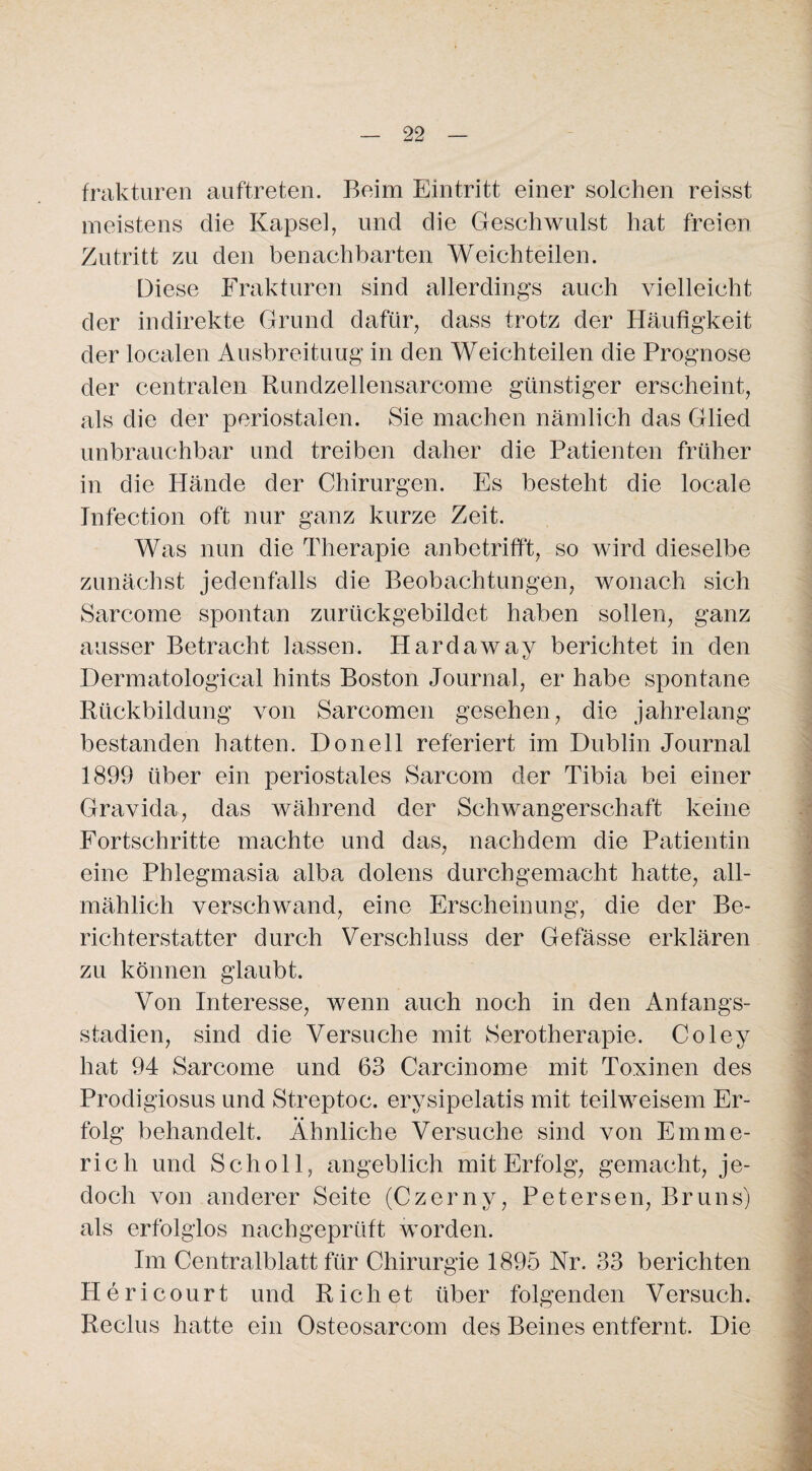 frakturen auftreten. Beim Eintritt einer solchen reisst meistens die Kapsel, und die Geschwulst hat freien Zutritt zu den benachbarten Weich teilen. Diese Frakturen sind allerdings auch vielleicht der indirekte Grund dafür, dass trotz der Häufigkeit der localen Ausbreitung in den Weichteilen die Prognose der centralen Rundzellensarcome günstiger erscheint, als die der periostalen. Sie machen nämlich das Glied unbrauchbar und treiben daher die Patienten früher in die Hände der Chirurgen. Es besteht die locale Infection oft nur ganz kurze Zeit. Was nun die Therapie anbetrifft, so wird dieselbe zunächst jedenfalls die Beobachtungen, wonach sich Sarcome spontan zurückgebildet haben sollen, ganz ausser Betracht lassen. Hardaway berichtet in den Dermatological hints Boston Journal, er habe spontane Rückbildung von Sarcomen gesehen, die jahrelang bestanden hatten. Donell referiert im Dublin Journal 1899 über ein periostales Sarcom der Tibia bei einer Gravida, das während der Schwangerschaft keine Fortschritte machte und das, nachdem die Patientin eine Phlegmasia alba dolens durchgemacht hatte, all¬ mählich verschwand, eine Erscheinung, die der Be¬ richterstatter durch Verschluss der Gefässe erklären zu können glaubt. Von Interesse, wenn auch noch in den Anfangs¬ stadien, sind die Versuche mit Serotherapie. Coley hat 94 Sarcome und 63 Carcinome mit Toxinen des Prodigiosus und Streptoc. erysipelatis mit teilweisem Er¬ folg behandelt. Ähnliche Versuche sind von Emme¬ rich und Scholl, angeblich mit Erfolg, gemacht, je¬ doch von anderer Seite (Czerny, Petersen, Bruns) als erfolglos nachgeprüft worden. Im Centralblatt für Chirurgie 1895 Nr. 33 berichten Hericourt und Rieh et über folgenden Versuch. Reclus hatte ein Osteosarcom des Beines entfernt. Die