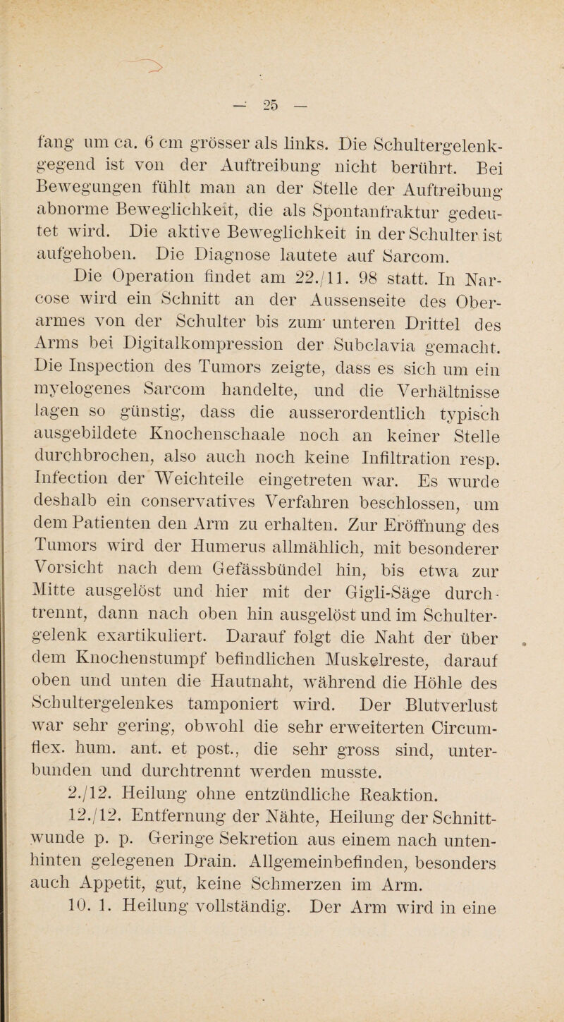 fang um ca. 6 cm grösser als links. Die Schultergelenk¬ gegend ist von der Auftreibung nicht berührt. Bei Bewegungen fühlt man an der Stelle der Auftreibung abnorme Beweglichkeit, die als Spontanfraktur gedeu¬ tet wird. Die aktive Beweglichkeit in der Schulter ist aufgehoben. Die Diagnose lautete auf Sarcom. Die Operation findet am 22./11. 98 statt. In Nar- cose wird ein Schnitt an der Aussenseite des Ober¬ armes von der Schulter bis zum* unteren Drittel des Arms bei Digitalkompression der Subclavia gemacht. Die Inspection des Tumors zeigte, dass es sich um ein myelogenes Sarcom handelte, und die Verhältnisse lagen so günstig, dass die ausserordentlich typisch ausgebildete Knochenschaale noch an keiner Stelle durchbrochen, also auch noch keine Infiltration resp. Infection der Weichteile eingetreten war. Es wurde deshalb ein conservatives Verfahren beschlossen, um dem Patienten den Arm zu erhalten. Zur Eröffnung des Tumors wird der Humerus allmählich, mit besonderer Vorsicht nach dem Gefässbündel hin, bis etwa zur Mitte ausgelöst und hier mit der Gigli-Säge durch- trennt, dann nach oben hin ausgelöst und im Schulter¬ gelenk exartikuliert. Darauf folgt die Naht der über dem Knochenstumpf befindlichen Muskelreste, darauf oben und unten die Hautnaht, während die Höhle des Schultergelenkes tamponiert wird. Der Blutverlust war sehr gering, obwohl die sehr erweiterten Circum- flex. hum. ant. et post., die sehr gross sind, unter¬ bunden und durchtrennt werden musste. 2./12. Heilung ohne entzündliche Beaktion. 12./12. Entfernung der Nähte, Heilung der Schnitt¬ wunde p. p. Geringe Sekretion aus einem nach unten- hinten gelegenen Drain. Allgemeinbefinden, besonders auch Appetit, gut, keine Schmerzen im Arm. 10. 1. Heilung vollständig. Der Arm wird in eine