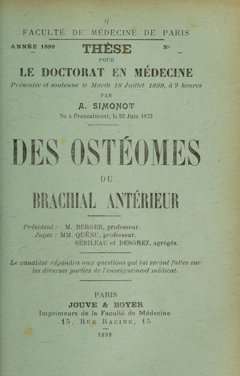 ■ . .. . n FACULTÉ DE ~ MÉDECINE DE PARIS ANNEE 1899 THÈSE No POUR LE DOCTORAT EN MEDECINE Présentée et soutenue te Mardi 18 Juillet 1899, à 9 heures ' PAR ' X- , > où . fi. Sl^lQflOW- ; A - ~ Né à Francalmont, le 22 Juin 1873 x (IST EUMES DU I. - - j ACÏ1IAL ANTÉRIEUR Président : M. BERGER, professeur. Juges : MM. QUÉNU, professeur. SÉBILEAU et DESGREZ, agrégés, ' Le candidat répondra aux Questions gui lui seront fades surv¬ ies diverses parties de Venseignement médical. PARIS JOUVE & BOYER Imprimeurs de la Faculté de Médecine 15, Rue Racine, 15.