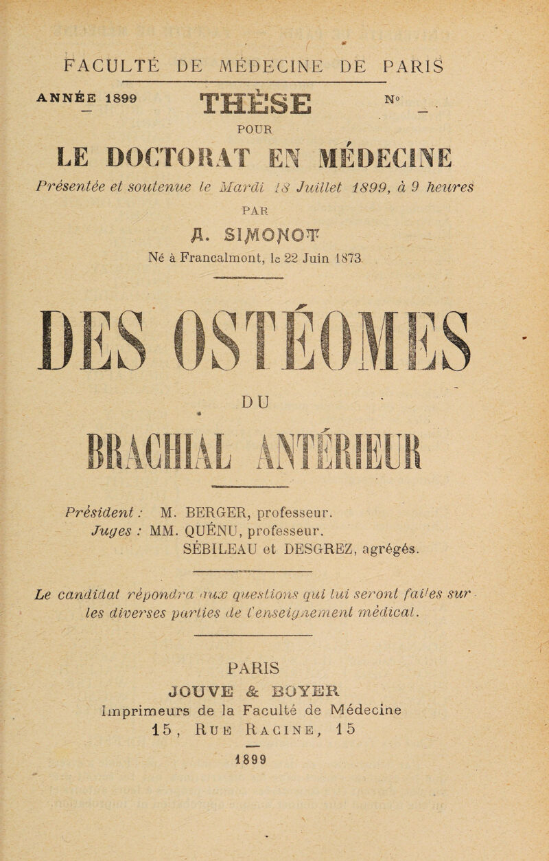 FACULTÉ DE MÉDECINE DE PARIS ANNEE 1899 THESE POUR N° LE DOCTORAT EN MEDECINE Présentée et soutenue le Mardi 18 Juillet 1899, à 9 heures PAR fl. Sïf/lOfiOW Né à Francalmont, le 22 Juin 1873 DU * Président : M. BERGER, professeur. Juges : MM. QUENU, professeur. SÉBILE AU et DE8GREZ, agrégés. Le candidat répondra aux questions qui lui seront faites sur - les diverses parties de l'enseignement médical. PARIS JOUVE & BOYER. Imprimeurs de la Faculté de Médecine 15, Rue Racine, 15 1899