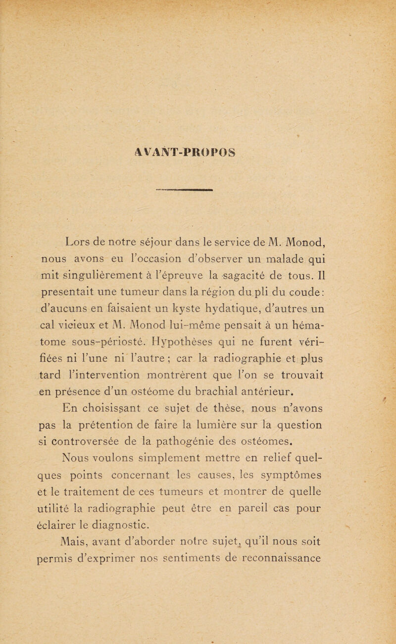 AVANT-PROPOS i Lors de notre séjour dans le service de M. Monod, nous avons eu l'occasion d'observer un malade qui mit singulièrement à l'épreuve la sagacité de tous. Il présentait une tumeur dans la région du pli du coude : d'aucuns en faisaient un kyste hydatique, d'autres un cal vicieux et M. Monod lui-même pensait à un héma¬ tome sous-périosté. Hypothèses qui ne furent véri¬ fiées ni l'une ni l'autre ; car la radiographie et plus tard l'intervention montrèrent que l'on se trouvait en présence d'un ostéome du brachial antérieur. En choisissant ce sujet de thèse, nous n'avons pas la prétention de faire la lumière sur la question si controversée de la pathogénie des ostéomes. Nous voulons simplement mettre en relief quel¬ ques points concernant les causes, les symptômes et le traitement de ces tumeurs et montrer de quelle utilité la radiographie peut être en pareil cas pour éclairer le diagnostic. Mais, avant d'aborder notre sujet, qu'il nous soit permis d'exprimer nos sentiments de reconnaissance