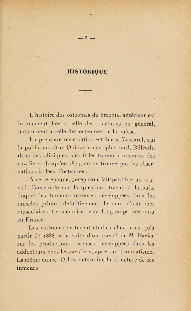 HISTORIQUE L’histoire des ostéomes du brachial antérieur est intimement liée à celle des ostéomes en général, notamment à celle des ostéomes de la cuisse. La première observation est due à Mascarel, qui la publia en 1840. Quinze années plus tard, Billroth, dans ses cliniques, décrit les tumeurs osseuses des cavaliers. Jusqu’en 1874, on ne trouve que des obser¬ vations isolées d’ostéomes. A cette époque, Josephson fait* paraître un tra¬ vail d’ensemble sur la question, travail à la suite duquel les tumeurs osseuses développées dans les muscles prirent définitivement le nom d’ostéomes musculaires. Ce mémoire resta longtemps méconnu en France. Les ostéomes ne furent étudiés chez nous qu’à partir de 1888, à la suite d’un travail de M. Favier sur les productions osseuses développées dans les adducteurs chez les cavaliers, après un traumatisme. La même année, Orlow détermine la structure de ces tumeurs.