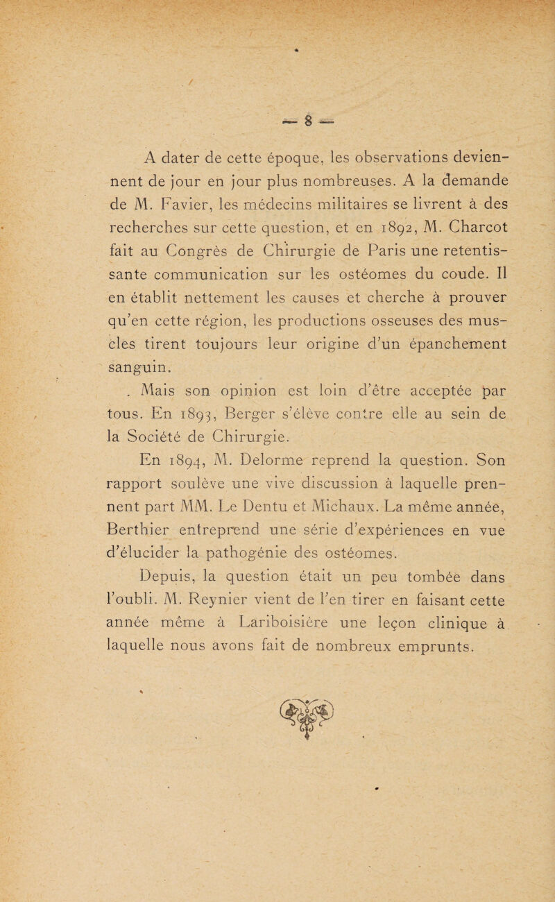 A dater de cette époque, les observations devien¬ nent de jour en jour plus nombreuses. A la demande de M. Favier, les médecins militaires se livrent à des recherches sur cette question, et en 1892, M. Charcot fait au Congrès de Chirurgie de Paris une retentis¬ sante communication sur les ostéomes du coude. Il en établit nettement les causes et cherche à prouver qu’en cette région, les productions osseuses des mus¬ cles tirent toujours leur origine d’un épanchement sanguin. . Mais son opinion est loin d’être acceptée par tous. En 1893, Berger s’élève contre elle au sein de la Société de Chirurgie. En 1894, M. Delorme reprend la question. Son rapport soulève une vive discussion à laquelle pren¬ nent part MM. Le Dentu et Michaux. La même année, Berthier entreprend une série d’expériences en vue d’élucider la pathogénie des ostéomes. Depuis, la question était un peu tombée dans l’oubli. M. Reynier vient de l’en tirer en faisant cette année même à Lariboisière une leçon clinique à laquelle nous avons fait de nombreux emprunts.