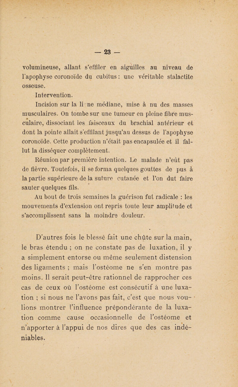 volumineuse, allant s’effiler en aiguilles au niveau de l’apophyse coronoïde du cubitus ; une véritable stalactite osseuse. Intervention. Incision sur la li ne médiane, mise à nu des masses musculaires. On tombe sur une tumeur en pleine fibre mus- * culaire, dissociant les faisceaux du brachial antérieur et dont la pointe allait s’effilant jusqu’au dessus de l’apophyse coronoïde. Cette production n’était pas encapsulée et il fal¬ lut la disséquer complètement. Réunion par première intention. Le malade n’eùt pas de fièvre. Toutefois, il se forma quelques gouttes de pus à la partie supérieure de la suture cutanée et Ton dut faire sauter quelques fils. Au bout de trois semaines la guérison fut radicale : les mouvements d’extension ont repris toute leur amplitude et s’accomplissent sans la moindre douleur. D’autres fois le blessé fait une chute sur la main, le bras étendu ; on ne constate pas de luxation, il y a simplement entorse ou même seulement distension des ligaments ; mais Tostéome ne s’en montre pas moins. Il serait peut-être rationnel de rapprocher ces cas de ceux où Tostéome est consécutif à une luxa¬ tion ; si nous ne l’avons pas fait, c’est que nous vou- * lions montrer l’influence prépondérante de la luxa¬ tion comme cause occasionnelle de Tostéome et \ * n’apporter à l’appui de nos dires que des cas indé¬ niables.