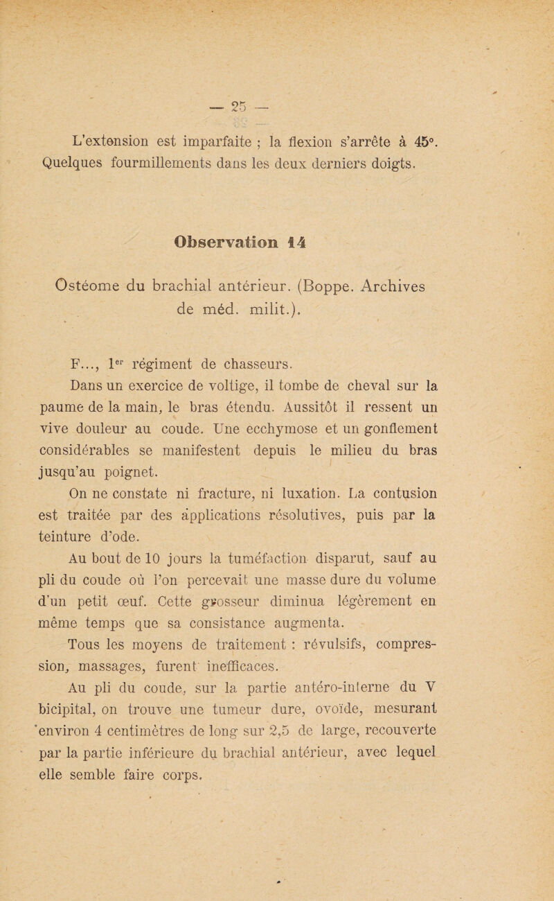 L’extension est imparfaite ; la flexion s’arrête à 45°. Quelques fourmillements dans les deux derniers doigts. Observation 14 Ostéome du brachial antérieur. (Boppe. Archives de méd. milit.). F..., 1er régiment de chasseurs. Dans un exercice de voltige, il tombe de cheval sur la paume de la main, le bras étendu. Aussitôt il ressent un vive douleur au coude. Une ecchymose et un gonflement considérables se manifestent depuis le milieu du bras jusqu’au poignet. On ne constate ni fracture, ni luxation. La contusion est traitée par des applications résolutives, puis par la teinture d’ode. Au bout de 10 jours la tuméfaction disparut, sauf au pli du coude où l’on percevait une masse dure du volume d’un petit œuf. Cette grosseur diminua légèrement en même temps que sa consistance augmenta. Tous les moyens de traitement : révulsifs, compres¬ sion, massages, furent inefficaces. Au pli du coude, sur la partie antéro-interne du Y bicipital, on trouve une tumeur dure, ovoïde, mesurant environ 4 centimètres de long sur 2,5 de large, recouverte par la partie inférieure du brachial antérieur, avec lequel elle semble faire corps.