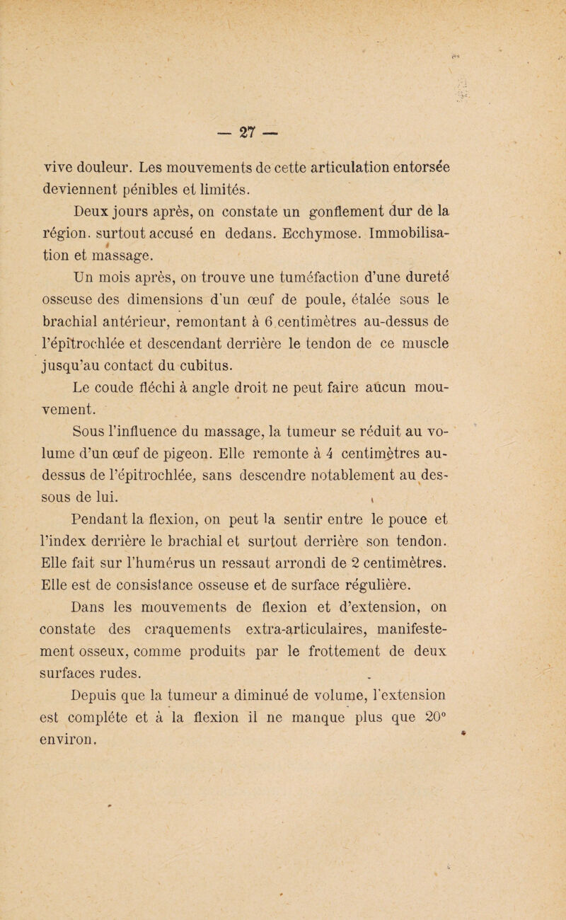 vive douleur. Les mouvements de cette articulation entorsée deviennent pénibles et limités. Deux jours après, on constate un gonflement dur de la région, surtout accusé en dedans. Ecchymose. Immobilisa- * tion et massage. Un mois après, on trouve une tuméfaction d’une dureté osseuse des dimensions d’un œuf de poule, étalée sous le brachial antérieur, remontant à 6 centimètres au-dessus de l’épitrochlée et descendant derrière le tendon de ce muscle jusqu’au contact du cubitus. Le coude fléchi à angle droit ne peut faire aucun mou¬ vement. Sous l’influence du massage, la tumeur se réduit au vo¬ lume d’un œuf de pigeon. Elle remonte à 4 centimètres au- dessus de l’épitrochlée, sans descendre notablement au des¬ sous de lui. * Pendant la flexion, on peut la sentir entre le pouce et l’index derrière le brachial et surtout derrière son tendon. Elle fait sur l’humérus un ressaut arrondi de 2 centimètres. Elle est de consistance osseuse et de surface régulière. Dans les mouvements de flexion et d’extension, on constate des craquements extra-articulaires, manifeste¬ ment osseux, comme produits par le frottement de deux surfaces rudes. Depuis que la tumeur a diminué de volume, l'extension est complète et à la flexion il ne manque plus que 20° environ.