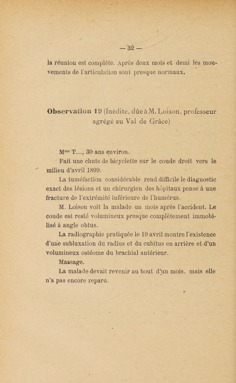 I — 32 — la réunion est complète. Après deux mois et demi les mou- # vements de l’articulation sont presque normaux. Observation 19 (Inédite, due àM, Loison, professeur agrégé au Val de Grâce) Mrac T..., 30 ans environ. Fait une chute de bicyclette sur le coude droit vers le milieu d’avril 1899. La tuméfaction considérable rend difficile le diagnostic exact des lésions et un chirurgien des hôpitaux pense à une fracture de l’extrémité inférieure de l'humérus. M. Loison voit la malade un mois après l’accident. Le coude est resté volumineux presque complètement immobi¬ lisé à angle obtus. La radiographie pratiquée le 19 avril montre l’existence d’une subluxation du radius et du cubitus en arrière et d’un volumineux ostéome du brachial antérieur. Massage. La malade devait revenir au bout d’un mois, mais elle n’a pas encore reparu.