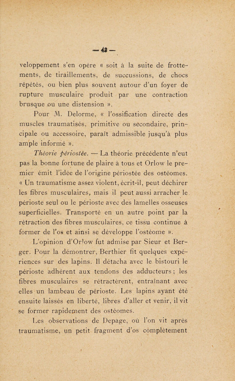 veloppement s’en opère « soit à la suite de frotte¬ ments, de tiraillements, de succussions, de chocs répétés, ou bien plus souvent autour d’un foyer de rupture musculaire produit par une contraction brusque ou une distension ». Pour M. Delorme, « l’ossification directe des muscles traumatisés, primitive ou secondaire, prin¬ cipale ou accessoire, paraît admissible jusqu’à plus ample informé ». Théorie périostée. — La théorie précédente n’eut pas la bonne fortune de plaire à tous et Orlow le pre¬ mier émit l’idée de l’origine périostée des ostéomes. « Un traumatisme assez violent, écrit-il, peut déchirer les fibres musculaires, mais il peut aussi arracher le périoste seul ou le périoste avec des lamelles osseuses superficielles. Transporté en un autre point par la rétraction des fibres musculaires, ce tissu continue à former de l’os et ainsi se développe l’ostéome ». L’opinion d’Orlow fut admise par Sieur et Ber¬ ger. Pour la démontrer, Berthier fit quelques expé¬ riences sur des lapins. Il détacha avec le bistouri le périoste adhérent aux tendons des adducteurs ; les fibres musculaires se rétractèrent, entraînant avec elles un lambeau de périoste. Les lapins ayant été ensuite laissés en liberté, libres d’aller et venir, il vit se former rapidement des ostéomes. Les observations de Depage, où l’on vit après traumatisme, un petit fragment d’os complètement