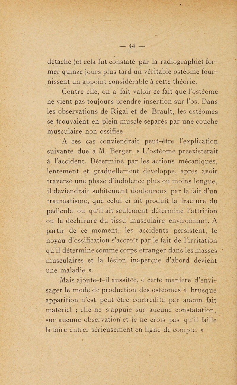 détaché (et cela fut constaté par la radiographie) for¬ mer quinze jours plus tard un véritable ostéome four¬ nissent un appoint considérable à cette théorie. Contre elle, on a fait valoir ce fait que l’ostéome ne vient pas toujours prendre insertion sur l’os. Dans les observations de Rigal et de Brault, les ostéomes se trouvaient en plein muscle séparés par une couche musculaire non ossifiée. A ces cas conviendrait peut-être l’explication suivante due à M. Berger. (( L’ostéome préexisterait à l’accident. Déterminé par les actions mécaniques, lentement et graduellement développé, après avoir traversé une phase d’indolence plus ou moins longue, il deviendrait subitement douloureux par le fait d’un traumatisme, que celui-ci ait produit la fracture du pédicule ou qu’il ait seulement déterminé l’attrition ou la déchirure du tissu musculaire environnant. A partir de ce moment, les accidents persistent, le noyau d’ossification s’accroît par le fait de l’irritation qu’il détermine comme corps étranger dans les masses musculaires et la lésion inaperçue d’abord devient une maladie )). Mais ajoute-t-il aussitôt, « cette manière d’envi¬ sager le mode de production des ostéomes à brusque apparition n’est peut-être contredite par aucun fait matériel ; elle ne s’appuie sur aucune constatation, sur aucune observation et je ne crois pas qu’il faille la faire entrer sérieusement en ligne de compte. »