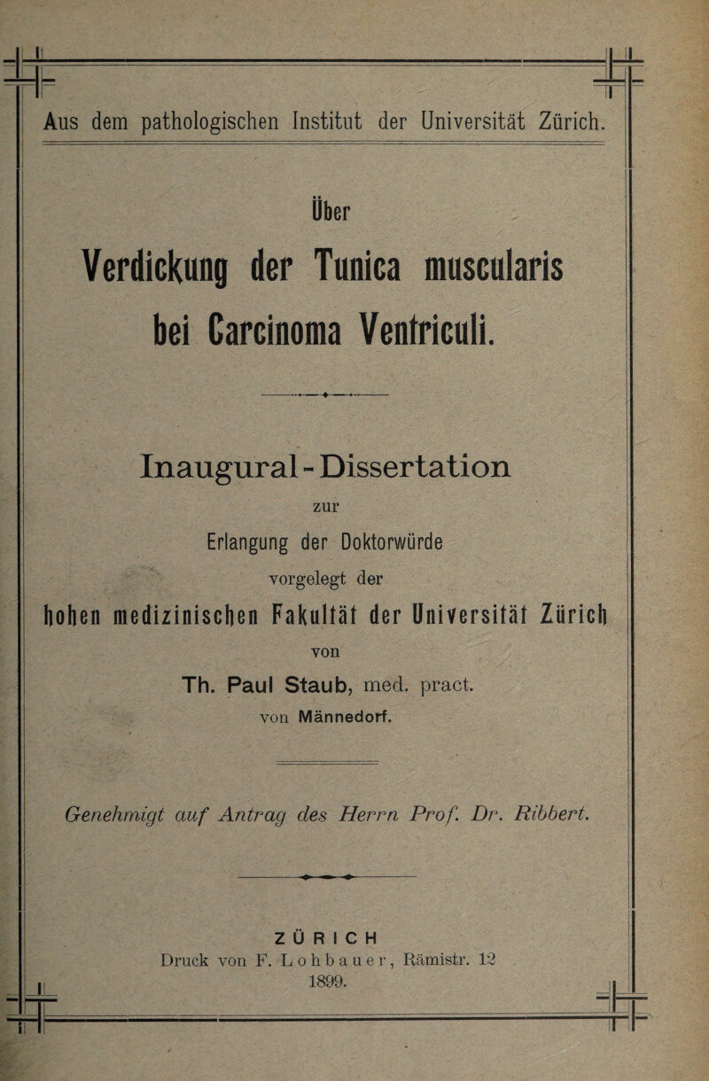 Über Verdickung der Tunica muscularis bei Carcinoma Ventriculi. Inaugural - Dissertation zur Erlangung der Doktorwürde vorgelegt der hohen medizinischen Fakultät der Universität Zürich von Th. Paul Staub, mecl. pract. von Männedorf. Genehmigt auf Antrag des Herrn Prof. Dr. Ribbert. ZÜRICH Druck von F. Lohbaaer, Rämistr. 12 1899.