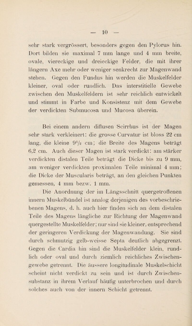 sehr stark vergrössert, besonders gegen den Pylorus hin. Dort bilden sie maximal 7 mm lange und 4 mm breite, ovale, viereckige und dreieckige Felder, die mit ihrer langem Axe mehr oder weniger senkrecht zur Magen wand stehen. Gegen den Fundus hin werden die Muskelfelder kleiner, oval oder rundlich. Das interstitielle Gewebe zwischen den Muskelfeldern ist sehr reichlich entwickelt und stimmt in Farbe und Konsistenz mit dem Gewebe der verdickten Submucosa und Mucosa überein. Bei einem andern diffusen Scirrhus ist der Magen sehr stark verkleinert: die grosse Curvatur ist bloss 22 cm lang, die kleine 91/2 cm; die Breite des Magens beträgt 6,2 cm. Auch dieser Magen ist stark verdickt: am stärker verdickten distalen Teile beträgt die Dicke bis zu 9 mm, am weniger verdickten proximalen Teile minimal 4 mm; die Dicke der Muscularis beträgt, an den gleichen Punkten gemessen, 4 mm bezw. 1 mm. Die Anordnung der im Längsschnitt quergetroflenen innern Muskelbündel ist analog derjenigen des vorbeschrie¬ benen Magens, d. h. auch hier finden sich an dem distalen Teile des Magens längliche zur Richtung der Magenwand quergestellte Muskelfelder ; nur sind sie kleiner, entsprechend der geringeren Verdickung der Magenwandung. Sie sind durch schmutzig gelb-weisse Septa deutlich abgegrenzt. Gegen die Cardia hin sind die Muskelfelder klein, rund¬ lich oder oval und durch ziemlich reichliches Zwischen¬ gewebe getrennt. Die äussere longitudinale Muskelschicht scheint nicht verdickt zu sein und ist durch Zwischen¬ substanz in ihrem Verlauf häutig unterbrochen und durch solches auch von der innern Schicht getrennt.