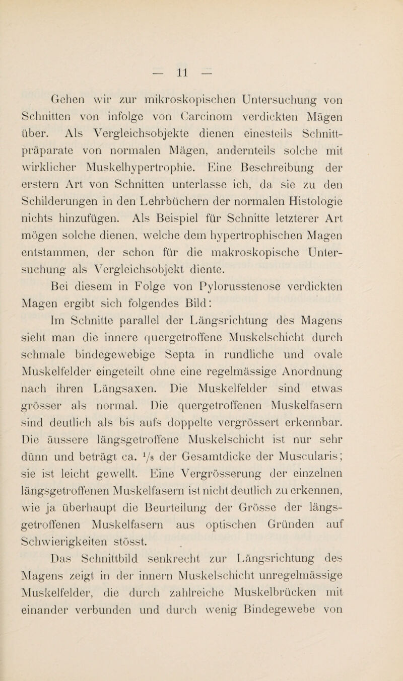 Gehen wir zur mikroskopischen Untersuchung von Schnitten von infolge von Carcinom verdickten Mägen über. Als Vergleichsobjekte dienen einesteils Schnitt¬ präparate von normalen Mägen, andernteils solche mit wirklicher Muskelhypertrophie. Eine Beschreibung der erstem Art von Schnitten unterlasse ich, da sie zu den Schilderungen in den Lehrbüchern der normalen Histologie nichts hinzufügen. Als Beispiel für Schnitte letzterer Art mögen solche dienen, welche dem hypertrophischen Magen entstammen, der schon für die makroskopische Unter¬ suchung als Vergleichsobjekt diente. Bei diesem in Folge von Pylorusstenose verdickten Magen ergibt sich folgendes Bild: Im Schnitte parallel der Längsrichtung des Magens sieht man die innere quergetroffene Muskelschicht durch schmale bindegewebige Septa in rundliche und ovale Muskelfelder eingeteilt ohne eine regelmässige Anordnung nach ihren Längsaxen. Die Muskelfelder sind etwas grösser als normal. Die quergetroffenen Muskelfasern sind deutlich als bis aufs doppelte vergrössert erkennbar. Die äussere längsgetroffene Muskelschicht ist nur sehr dünn und beträgt ca. 1/s der Gesamtdicke der Muscularis; sie ist leicht gewellt. Eine Vergrösserung der einzelnen längsgetroffenen Muskelfasern ist nicht deutlich zu erkennen, wie ja überhaupt die Beurteilung der Grösse der längs¬ getroffenen Muskelfasern aus optischen Gründen auf Schwierigkeiten stösst. Das Schnittbild senkrecht zur Längsrichtung des Magens zeigt in der innern Muskelschicht unregelmässige Muskelfelder, die durch zahlreiche Muskelbrücken mit¬ einander verbunden und durch wenig Bindegewebe von