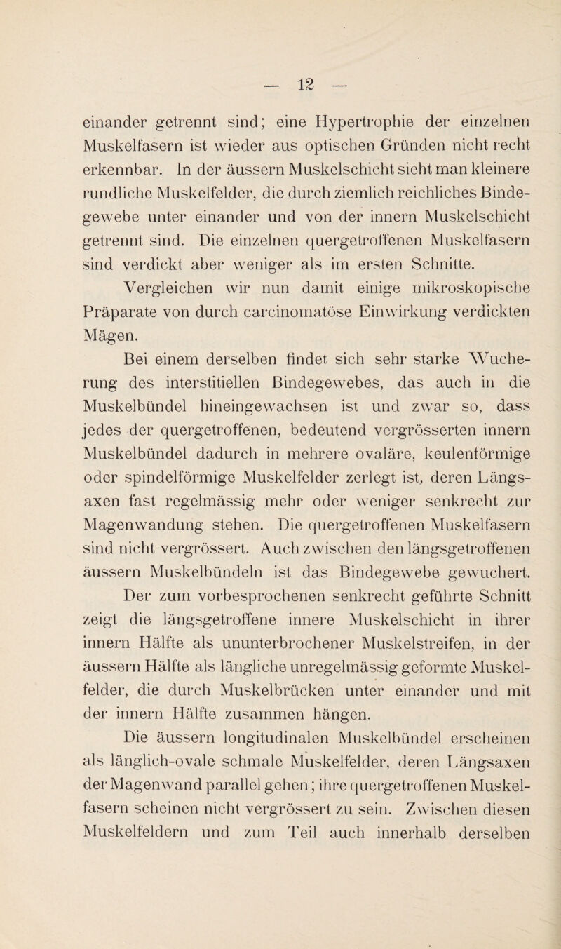 einander getrennt sind; eine Hypertrophie der einzelnen Muskelfasern ist wieder aus optischen Gründen nicht recht erkennbar. In der äussern Muskelschicht sieht man kleinere rundliche Muskelfelder, die durch ziemlich reichliches Binde¬ gewebe unter einander und von der innern Muskelschicht getrennt sind. Die einzelnen quergetroffenen Muskelfasern sind verdickt aber weniger als im ersten Schnitte. Vergleichen wir nun damit einige mikroskopische Präparate von durch carcinomatöse Einwirkung verdickten Mägen. Bei einem derselben findet sich sehr starke Wuche¬ rung des interstitiellen Bindegewebes, das auch in die Muskelbündel hineingewachsen ist und zwar so, dass jedes der quergetroffenen, bedeutend vergrösserten innern Muskelbündel dadurch in mehrere ovaläre, keulenförmige oder spindelförmige Muskelfelder zerlegt ist, deren Längs- axen fast regelmässig mehr oder weniger senkrecht zur Magenwandung stehen. Die quergetroffenen Muskelfasern sind nicht vergrössert. Auch zwischen den längsgetroffenen äussern Muskelbündeln ist das Bindegewebe gewuchert. Der zum vorbesprochenen senkrecht geführte Schnitt zeigt die längsgetroffene innere Muskelschicht in ihrer innern Hälfte als ununterbrochener Muskelstreifen, in der äussern Hälfte als längliche unregelmässig geformte Muskel- felder, die durch Muskelbrücken unter einander und mit der innern Hälfte zusammen hängen. Die äussern longitudinalen Muskelbündel erscheinen als länglich-ovale schmale Muskelfelder, deren Längsaxen der Magenwand parallel gehen; ihre quergetroffenen Muskel¬ fasern scheinen nicht vergrössert zu sein. Zwischen diesen Muskelfeldern und zum Teil auch innerhalb derselben