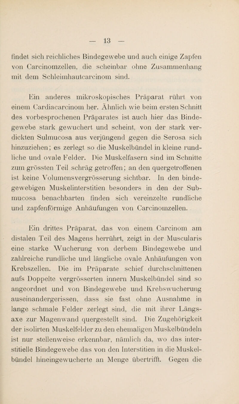 findet sich reichliches Bindegewebe und auch einige Zapfen von Carcinornzellen, die scheinbar ohne Zusammenhang mit dem Schleimhautcarcinom sind. Ein anderes mikroskopisches Präparat rührt von einem Cardiacarcinom her. Ähnlich wie beim ersten Schnitt des vorbesprochenen Präparates ist auch hier das Binde¬ gewebe stark gewuchert und scheint von der stark ver¬ dickten Sulmucosa aus verjüngend gegen die Serosa sich hinzuziehen; es zerlegt so die Muskelbündel in kleine rund¬ liche und ovale Felder. Pie Muskelfasern sind im Schnitte zum grössten Teil schräg getroffen; an den quergetroffenen ist keine Yolumensvergrösserung sichtbar. In den binde¬ gewebigen Muskelinterstitien besonders in den der Sub- mucosa benachbarten finden sich vereinzelte rundliche und zapfenförmige Anhäufungen von Carcinornzellen. Ein drittes Präparat das von einem Carcinom am distalen Teil des Magens herrührt, zeigt in der Muscularis eine starke Wucherung von derbem Bindegewebe und zahlreiche rundliche und längliche ovale Anhäufungen von Krebszellen. Die im Präparate schief durchschnittenen aufs Doppelte vergrösserten innern Muskelbündel sind so angeordnet und von Bindegewebe und Krebswucherung auseinandergerissen, dass sie fast ohne Ausnahme in lange schmale Felder zerlegt sind, die mit ihrer Längs- axe zur Magenwand quergestellt sind. Die Zugehörigkeit der isolirten Muskelfelder zu den ehemaligen Muskelbündeln ist nur stellenweise erkennbar, nämlich da, wo das inter¬ stitielle Bindegewebe das von den Interstitien in die Muskel¬ bündel hineingewucherte an Menge übertrifft. Gegen die