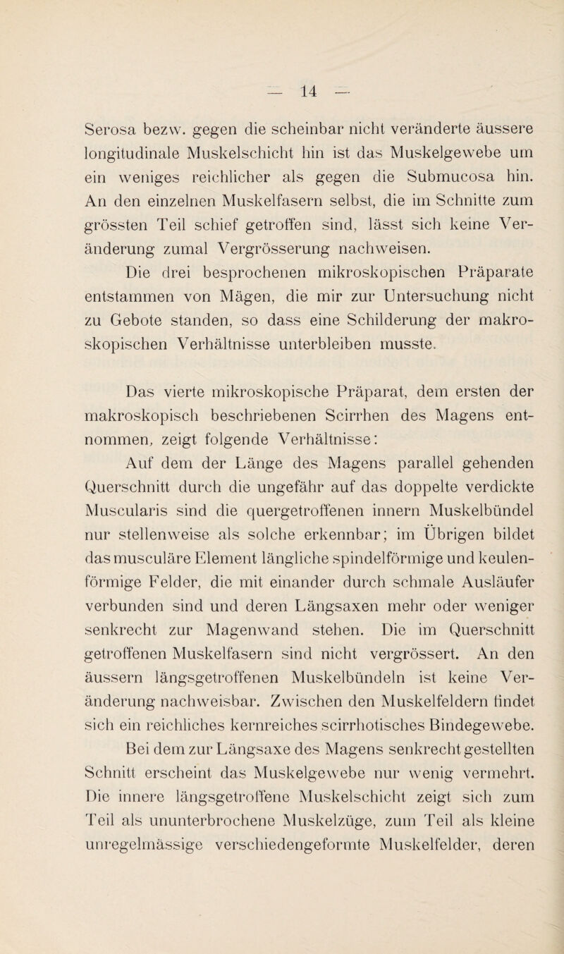 Serosa bezvv. gegen die scheinbar nicht veränderte äussere longitudinale Muskelschicht hin ist das Muskelgewebe um ein weniges reichlicher als gegen die Submucosa hin. An den einzelnen Muskelfasern selbst, die im Schnitte zum grössten Teil schief getroffen sind, lässt sich keine Ver¬ änderung zumal Vergrösserung nach weisen. Die drei besprochenen mikroskopischen Präparate entstammen von Mägen, die mir zur Untersuchung nicht zu Gebote standen, so dass eine Schilderung der makro¬ skopischen Verhältnisse unterbleiben musste. Das vierte mikroskopische Präparat, dem ersten der makroskopisch beschriebenen Seirrhen des Magens ent¬ nommen, zeigt folgende Verhältnisse: Auf dem der Länge des Magens parallel gehenden Querschnitt durch die ungefähr auf das doppelte verdickte Muscularis sind die quergetroffenen innern Muskelbündel nur stellenweise als solche erkennbar; im Übrigen bildet das musculäre Element längliche spindelförmige und keulen¬ förmige Felder, die mit einander durch schmale Ausläufer verbunden sind und deren Längsaxen mehr oder weniger senkrecht zur Magenwand stehen. Die im Querschnitt getroffenen Muskelfasern sind nicht vergrössert. An den äussern längsgetroffenen Muskelbündeln ist keine Ver¬ änderung nachweisbar. Zwischen den Muskelfeldern findet sich ein reichliches kernreiches scirrhotisches Bindegewebe. Bei dem zur Längsaxe des Magens senkrecht gestellten Schnitt erscheint das Muskelgewebe nur wenig vermehrt. Die innere längsgetroffene Muskelschicht zeigt sich zum Teil als ununterbrochene Muskelzüge, zum Teil als kleine unregelmässige verschiedengeformte Muskelfelder, deren