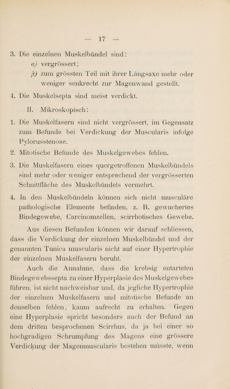 3. Die einzelnen Muskelbündel sind: aj vergrössert; ß) zum grössten Teil mit ihrer Längsaxe mehr oder weniger senkrecht zur Magenwand gestellt. 4. Die Muskelsepta sind meist verdickt. II. Mikroskopisch: 1. Die Muskelfasern sind nicht vergrössert, im Gegensatz zum Befunde bei Verdickung der Muscularis infolge Pylorusstenose. 2. Mitotische Befunde des Muskelgewebes fehlen. 3. Die Muskelfasern eines quergetroffenen Muskelbündels sind mehr oder weniger entsprechend der vergrösserten Schnittfläche des Muskelbündels vermehrt. 4. In den Muskelbündeln können sich nicht musculäre pathologische Elemente befinden, z. B. gewuchertes Bindegewebe, Carcinomzellen, scirrhotisches Gewebe. Aus diesen Befunden können wir darauf schliessen, dass die Verdickung der einzelnen Muskelbündel und der genannten Tunica muscularis nicht auf einer Hypertrophie der einzelnen Muskelfasern beruht. Auch die Annahme, dass die krebsig entarteten Bindegewebssepta zu einer Hyperplasie des Muskelgewebes führen, ist nicht nachweisbar und, da jegliche Hypertrophie der einzelnen Muskelfasern und mitotische Befunde an denselben fehlen, kaum aufrecht zu erhalten. Gegen eine Hyperplasie spricht besonders auch der Befund an dem dritten besprochenen Scirrhus, da ja bei einer so hochgradigen Schrumpfung des Magens eine grössere Verdickung der Magenmuscularis bestehen müsste, wenn