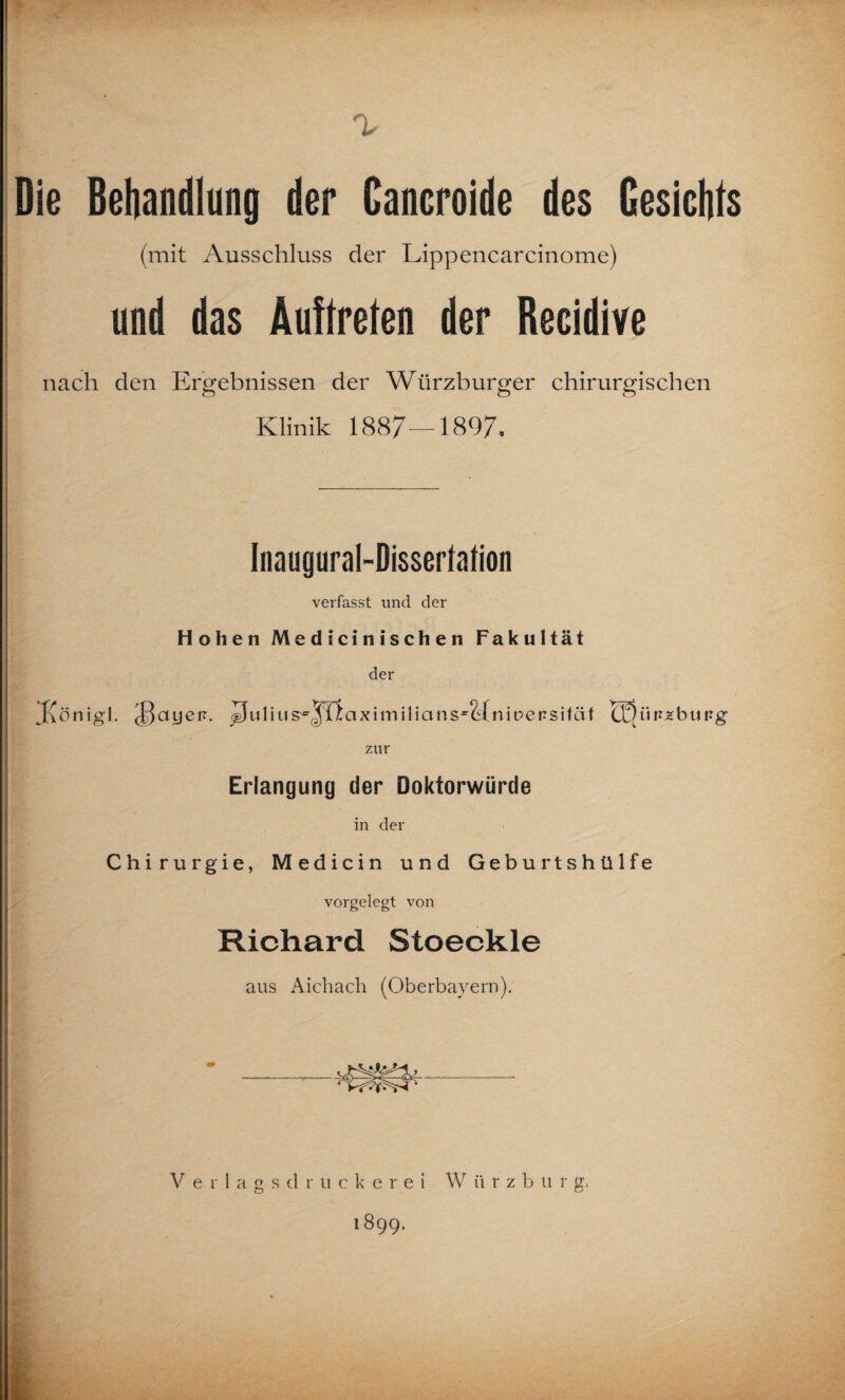 Die Behandlung der Cancroide des Gesichts (mit Ausschluss der Lippencarcinome) und das Auftreten der Recidive nach den Ergebnissen der Würzburger chirurgischen Klinik 1887—1897. Inaugural-Disserlation verfasst und der Hohen Medicinischen Fakultät der Jvönigl. J5ayei?. JJuliu sy^Tlaximilians^Hniüersifäf Q^üiueburg zur Erlangung der Doktorwürde in der Chirurgie, Medicin und Geburtshülfe vorgelegt von Richard Stoeckle aus Aichach (Oberbayern). «3^ V erlagsdruckerei W ü r z b u r g, 1899.