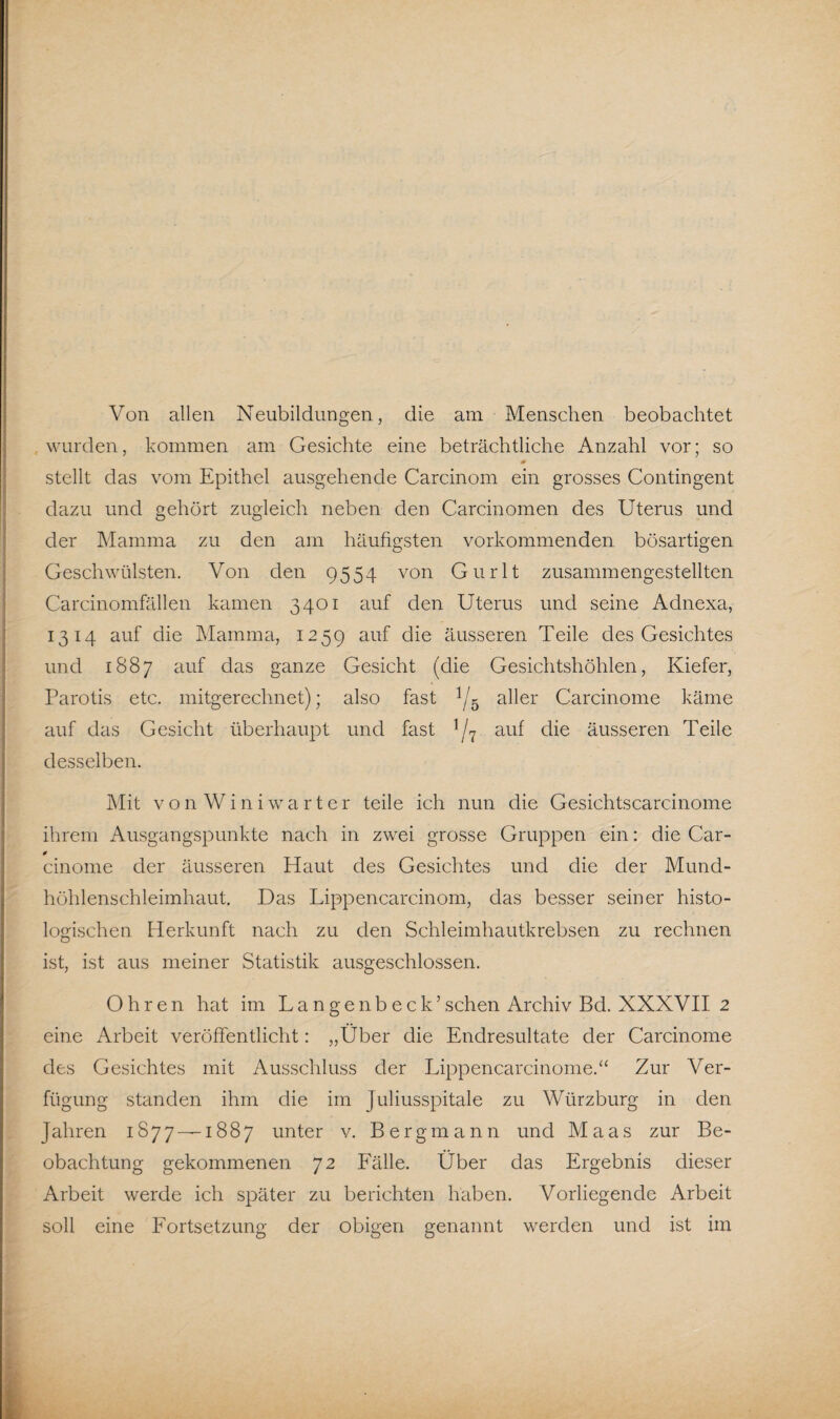 Von allen Neubildungen, die am Menschen beobachtet wurden, kommen am Gesichte eine beträchtliche Anzahl vor; so 0 stellt das vom Epithel ausgehende Carcinom ein grosses Contingent dazu und gehört zugleich neben den Carcinomen des Uterus und der Mamma zu den am häufigsten vorkommenden bösartigen Geschwülsten. Von den 9554 von Gurlt zusammengestellten Carcinomfällen kamen 3401 auf den Uterus und seine Adnexa, 1314 auf die Mamma, 1259 auf die äusseren Teile des Gesichtes und 1887 auf das ganze Gesicht (die Gesichtshöhlen, Kiefer, Parotis etc. mitgerechnet); also fast 1/5 aller Carcinome käme auf das Gesicht überhaupt und fast 1 /7 auf die äusseren Teile desselben. Mit von Wini warter teile ich nun die Gesichtscarcinome ihrem Ausgangspunkte nach in zwei grosse Gruppen ein: die Car- 0 cinome der äusseren Haut des Gesichtes und die der Mund¬ höhlenschleimhaut. Das Lippen carcinom, das besser seiner histo¬ logischen Herkunft nach zu den Schleimhautkrebsen zu rechnen ist, ist aus meiner Statistik ausgeschlossen. Ohren hat im Langenbeck’sehen Archiv Bd. XXXVII 2 eine Arbeit veröffentlicht: „Über die Endresultate der Carcinome des Gesichtes mit Ausschluss der Lippencarcinome.“ Zur Ver¬ fügung standen ihm die im Juliusspitale zu Würzburg in den Jahren 1877—-1887 unter v. Bergmann und Maas zur Be¬ obachtung gekommenen 72 Fälle. Über das Ergebnis dieser Arbeit werde ich später zu berichten haben. Vorliegende Arbeit soll eine Fortsetzung der obigen genannt werden und ist im