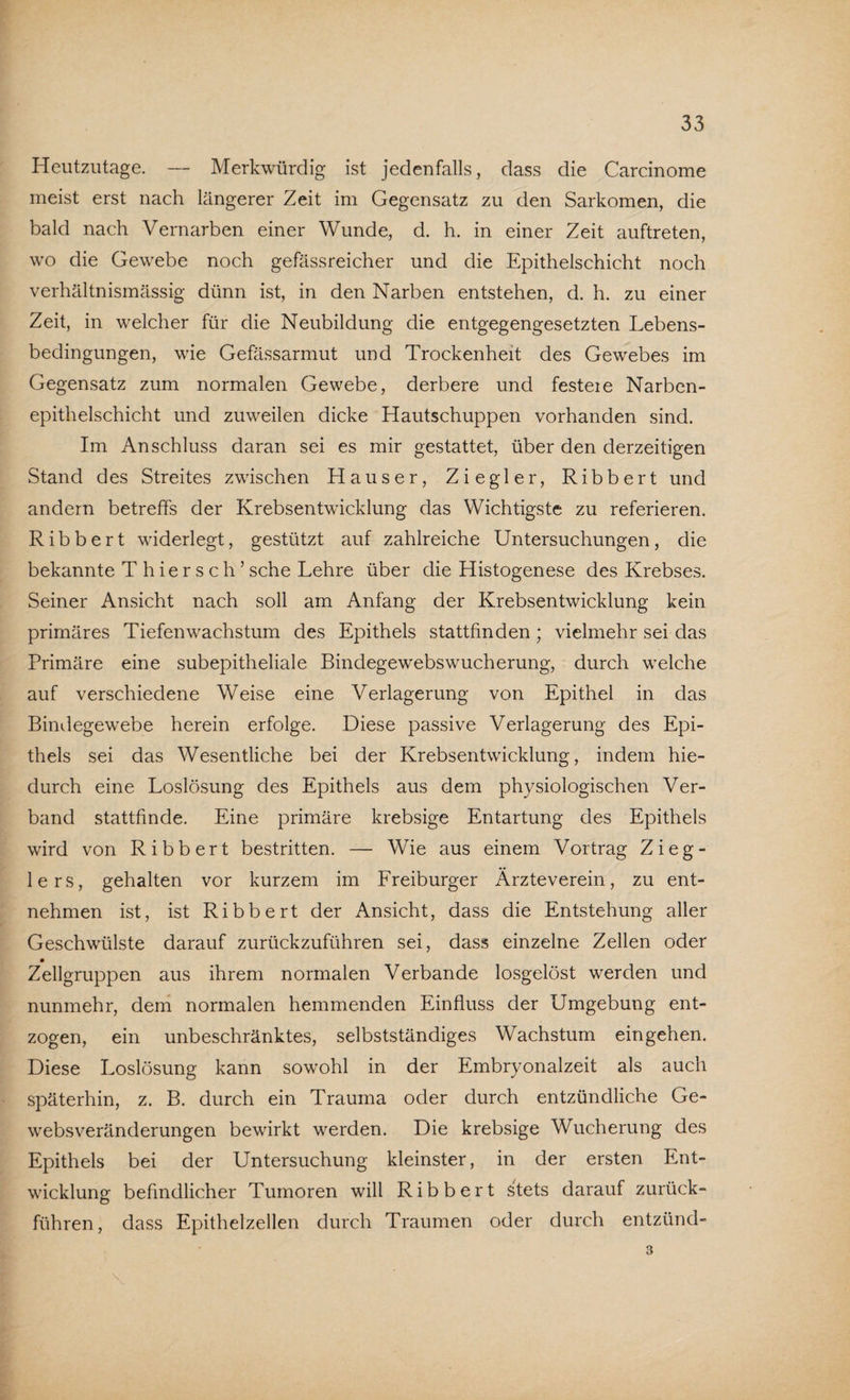 Heutzutage. — Merkwürdig ist jedenfalls, dass die Carcinome meist erst nach längerer Zeit im Gegensatz zu den Sarkomen, die bald nach Vernarben einer Wunde, d. h. in einer Zeit auftreten, wo die Gewebe noch gefässreicher und die Epithelschicht noch verhältnismässig dünn ist, in den Narben entstehen, d. h. zu einer Zeit, in welcher für die Neubildung die entgegengesetzten Lebens¬ bedingungen, wie Gefässarmut und Trockenheit des Gewebes im Gegensatz zum normalen Gewebe, derbere und festeie Narben¬ epithelschicht und zuweilen dicke Hautschuppen vorhanden sind. Im Anschluss daran sei es mir gestattet, über den derzeitigen Stand des Streites zwischen Hauser, Ziegler, Ribbert und andern betreffs der Krebsentwicklung das Wichtigste zu referieren. Ribbert widerlegt, gestützt auf zahlreiche Untersuchungen, die bekannte T h ie r s c h ’ sehe Lehre über die Histogenese des Krebses. Seiner Ansicht nach soll am Anfang der Krebsentwicklung kein primäres Tiefen Wachstum des Epithels stattfinden ; vielmehr sei das Primäre eine subepitheliale Bindegewebswucherung, durch welche auf verschiedene Weise eine Verlagerung von Epithel in das Bindegewebe herein erfolge. Diese passive Verlagerung des Epi¬ thels sei das Wesentliche bei der Krebsentwicklung, indem hie¬ durch eine Loslösung des Epithels aus dem physiologischen Ver¬ band stattfinde. Eine primäre krebsige Entartung des Epithels wird von Ribbert bestritten. — Wie aus einem Vortrag Zieg¬ lers, gehalten vor kurzem im Freiburger Ärzteverein, zu ent¬ nehmen ist, ist Ribbert der Ansicht, dass die Entstehung aller Geschwülste darauf zurückzuführen sei, dass einzelne Zellen oder Zellgruppen aus ihrem normalen Verbände losgelöst werden und nunmehr, dem normalen hemmenden Einfluss der Umgebung ent¬ zogen, ein unbeschränktes, selbstständiges Wachstum eingehen. Diese Loslösung kann sowohl in der Embryonalzeit als auch späterhin, z. B. durch ein Trauma oder durch entzündliche Ge¬ websveränderungen bewirkt werden. Die krebsige Wucherung des Epithels bei der Untersuchung kleinster, in der ersten Ent¬ wicklung befindlicher Tumoren will Ribbert stets darauf zurück¬ führen, dass Epithelzellen durch Traumen oder durch entzünd- 3