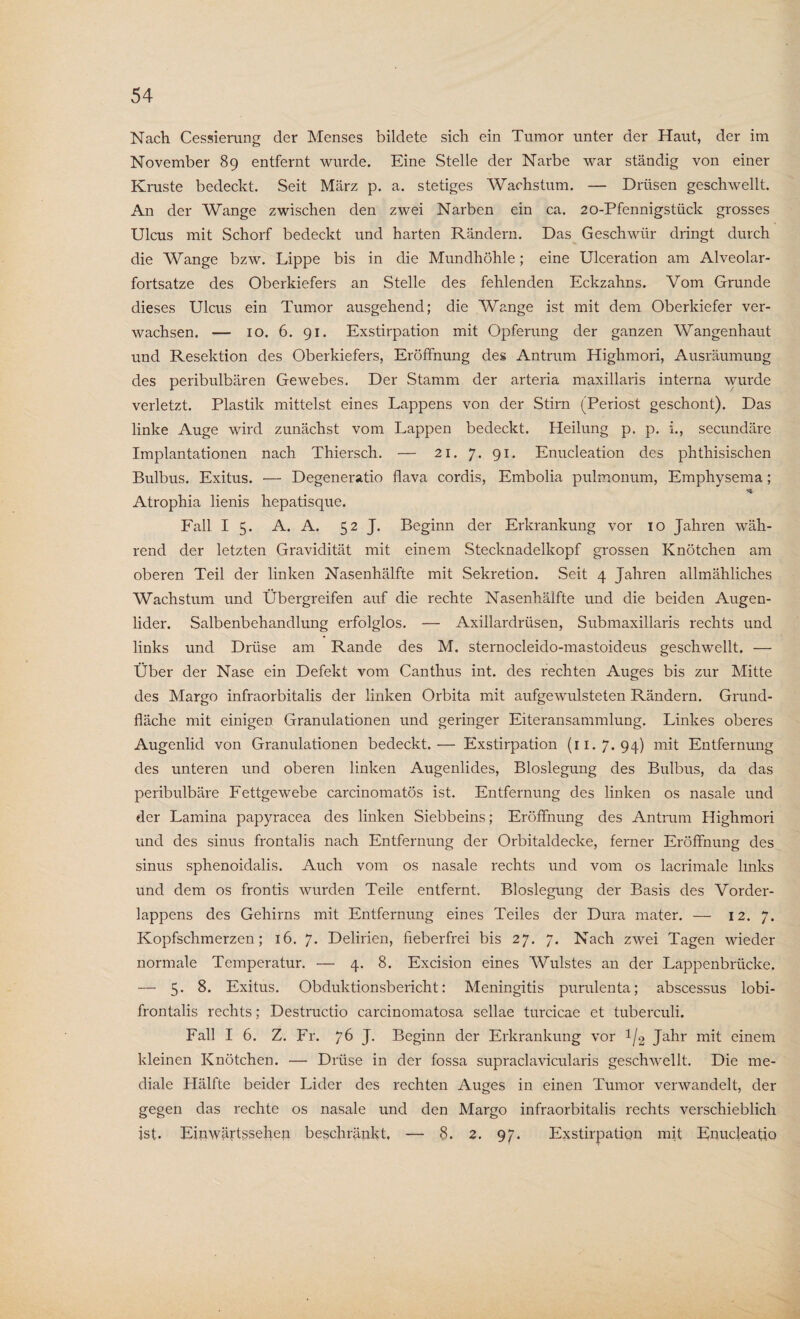 Nach Cessierang der Menses bildete sich ein Tumor unter der Haut, der im November 89 entfernt wurde. Eine Stelle der Narbe war ständig von einer Kruste bedeckt. Seit März p. a. stetiges Wachstum. — Drüsen geschwellt. An der Wange zwischen den zwei Narben ein ca. 20-Pfennigstück grosses Ulcus mit Schorf bedeckt und harten Rändern. Das Geschwür dringt durch die Wange bzw. Lippe bis in die Mundhöhle; eine Ulceration am Alveolar¬ fortsatze des Oberkiefers an Stelle des fehlenden Eckzahns. Vom Grunde dieses Ulcus ein Tumor ausgehend; die Wange ist mit dem Oberkiefer ver¬ wachsen. — 10. 6. 91. Exstirpation mit Opferung der ganzen Wangenhaut und Resektion des Oberkiefers, Eröffnung des Antrum Highmori, Ausräumung des peribulbären Gewebes. Der Stamm der arteria maxillaris interna wurde verletzt. Plastik mittelst eines Lappens von der Stirn (Periost geschont). Das linke Auge wird zunächst vom Lappen bedeckt. Heilung p. p. i., secundäre Implantationen nach Thiersch. — 21. 7. 91. Enucleation des phthisischen Bulbus. Exitus. — Degeneratio flava cordis, Embolia pulmonum, Emphysema; Atrophia lienis hepatisque. Fall I 5. A. A. 52 J. Beginn der Erkrankung vor 10 Jahren wäh¬ rend der letzten Gravidität mit einem Stecknadelkopf grossen Knötchen am oberen Teil der linken Nasenhälfte mit Sekretion. Seit 4 Jahren allmähliches Wachstum und Übergreifen auf die rechte Nasenhälfte und die beiden Augen¬ lider. Salbenbehandlung erfolglos. — Axillardrüsen, Submaxillaris rechts und links und Drüse am Rande des M. sternocleido-mastoideus geschwellt. — Über der Nase ein Defekt vom Canthus int. des rechten Auges bis zur Mitte des Margo infraorbitalis der linken Orbita mit aufgewulsteten Rändern. Grund¬ fläche mit einigen Granulationen und geringer Eiteransammlung. Linkes oberes Augenlid von Granulationen bedeckt.— Exstirpation (11.7.94) mit Entfernung des unteren und oberen linken Augenlides, Bloslegung des Bulbus, da das peribulbäre Fettgewebe carcinomatös ist. Entfernung des linken os nasale und der Lamina papyracea des linken Siebbeins; Eröffnung des Antrum Highmori und des sinus frontalis nach Entfernung der Orbitaldecke, ferner Eröffnung des sinus sphenoidalis. Auch vom os nasale rechts und vom os lacrimale links und dem os frontis wurden Teile entfernt. Bloslegung der Basis des Vorder¬ lappens des Gehirns mit Entfernung eines Teiles der Dura mater. — 12. 7. Kopfschmerzen; 16. 7. Delirien, fieberfrei bis 27. 7. Nach zwei Tagen wieder normale Temperatur. — 4. 8. Excision eines Wulstes an der Lappenbrücke. — 5. 8. Exitus. Obduktionsbericht: Meningitis purulenta; abscessus lobi- frontalis rechts; Destructio carcinomatosa sellae turcicae et tuberculi. Fall I 6. Z. Fr. 76 J. Beginn der Erkrankung vor !/2 Jahr mit einem kleinen Knötchen. — Drüse in der fossa supraclavicularis geschwellt. Die me¬ diale Hälfte beider Lider des rechten Auges in einen Tumor verwandelt, der gegen das rechte os nasale und den Margo infraorbitalis rechts verschieblich ist. Einwärtssehen beschränkt, — 8. 2. 97. Exstirpation mit Enucleatio