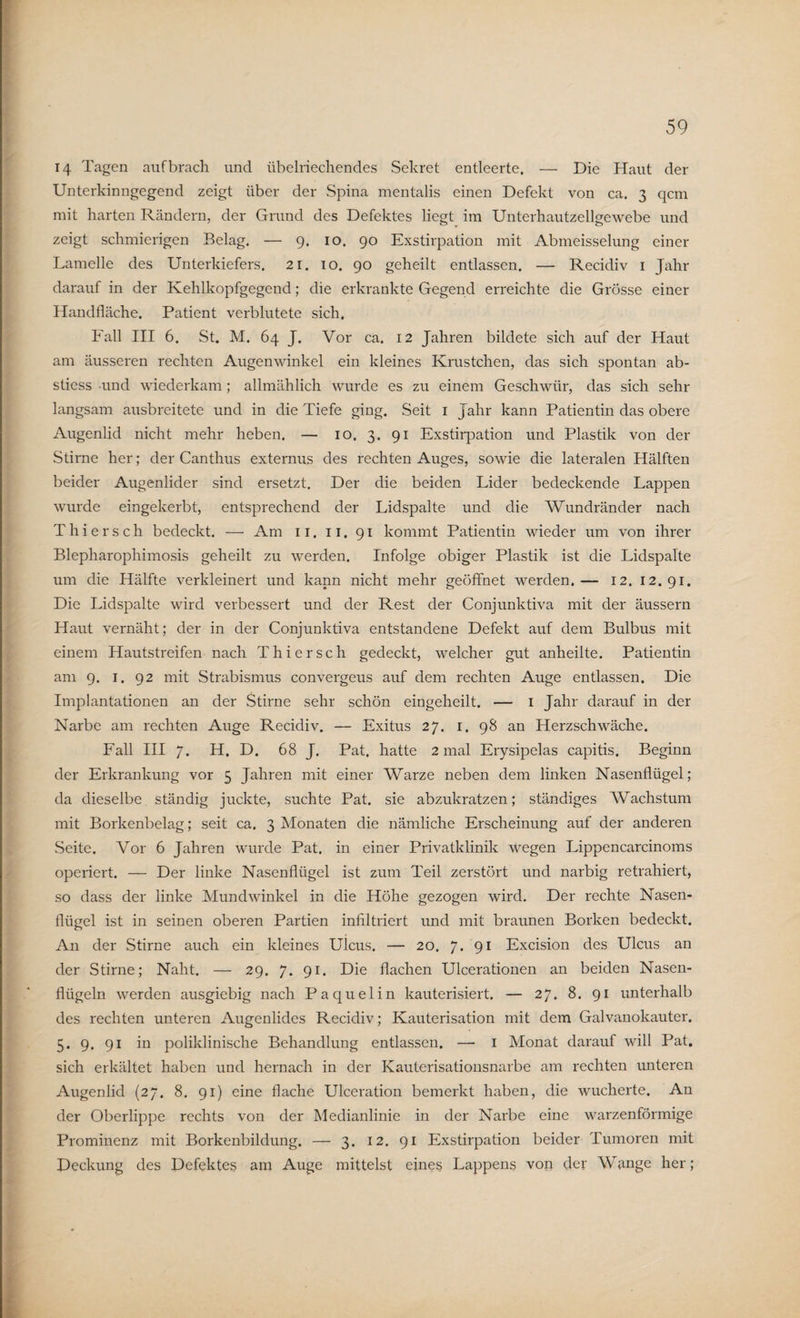 14 Tagen auf brach und übelriechendes Sekret entleerte. — Die Haut der Unterkinngegend zeigt über der Spina mentalis einen Defekt von ca. 3 qcm mit harten Rändern, der Grund des Defektes liegt im Unterhautzellgewebe und zeigt schmierigen Belag. — 9. 10. 90 Exstirpation mit Abmeisselung einer Lamelle des Unterkiefers. 21. 10. 90 geheilt entlassen. — Recidiv 1 Jahr darauf in der Kehlkopfgegend; die erkrankte Gegend erreichte die Grösse einer Handfläche. Patient verblutete sich. Fall III 6. St. M. 64 J. Vor ca. 12 Jahren bildete sich auf der Haut am äusseren rechten Augenwinkel ein kleines Krüstchen, das sich spontan ab- stiess und wiederkam ; allmählich wurde es zu einem Geschwür, das sich sehr langsam ausbreitete und in die Tiefe ging. Seit 1 Jahr kann Patientin das obere Augenlid nicht mehr heben. — 10. 3. 91 Exstirpation und Plastik von der Stirne her; der Canthus externus des rechten Auges, sowie die lateralen Hälften beider Augenlider sind ersetzt. Der die beiden Lider bedeckende Lappen wurde eingekerbt, entsprechend der Lidspalte und die Wundränder nach Thiersch bedeckt. — Am 11. 11. 91 kommt Patientin wieder um von ihrer Blepharophimosis geheilt zu werden. Infolge obiger Plastik ist die Lidspalte um die Hälfte verkleinert und kann nicht mehr geöffnet werden.— 12. 12.91. Die Lidspalte wird verbessert und der Rest der Conjunktiva mit der äussern Haut vernäht; der in der Conjunktiva entstandene Defekt auf dem Bulbus mit einem Hautstreifen nach Thiersch gedeckt, welcher gut anheilte. Patientin am 9. 1. 92 mit Strabismus convergeus auf dem rechten Auge entlassen. Die Implantationen an der Stirne sehr schön eingeheilt. — 1 Jahr darauf in der Narbe am rechten Auge Recidiv. — Exitus 27. 1. 98 an Herzschwäche. Fall III 7. H. D. 68 J. Pat, hatte 2 mal Erysipelas capitis. Beginn der Erkrankung vor 5 Jahren mit einer Warze neben dem linken Nasenflügel; da dieselbe ständig juckte, suchte Pat. sie abzukratzen; ständiges Wachstum mit Borkenbelag; seit ca. 3 Monaten die nämliche Erscheinung auf der anderen Seite. Vor 6 Jahren wurde Pat. in einer Privatklinik wegen Lippencarcinoms operiert. — Der linke Nasenflügel ist zum Teil zerstört und narbig retrahiert, so dass der linke Mundwinkel in die Höhe gezogen wird. Der rechte Nasen¬ flügel ist in seinen oberen Partien infiltriert und mit braunen Borken bedeckt. An der Stirne auch ein kleines Ulcus. — 20. 7. 91 Excision des Ulcus an der Stirne; Naht. — 29. 7. 91. Die flachen Ulcerationen an beiden Nasen¬ flügeln werden ausgiebig nach Paquelin kauterisiert. — 27. 8. 91 unterhalb des rechten unteren Augenlides Recidiv; Kauterisation mit dem Galvanokauter. 5. 9. 91 in poliklinische Behandlung entlassen. — 1 Monat darauf will Pat. sich erkältet haben und hernach in der Kauterisationsnarbe am rechten unteren Augenlid (27. 8. 91) eine flache Ulceration bemerkt haben, die wucherte. An der Oberlippe rechts von der Medianlinie in der Narbe eine warzenförmige Prominenz mit Borkenbildung. — 3. 12. 91 Exstirpation beider Tumoren mit Deckung des Defektes am Auge mittelst eines Lappens von der Wange her;