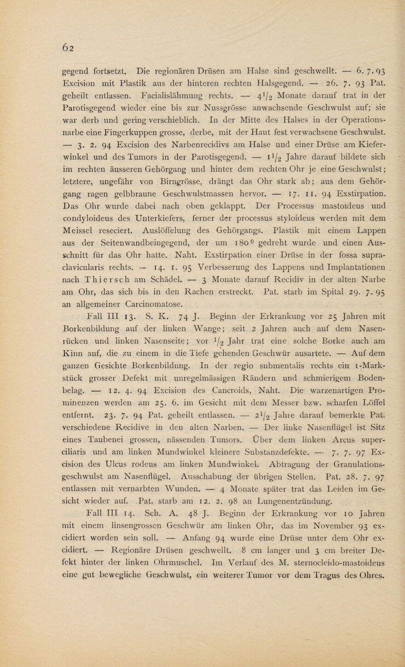 gegend fortsetzt. Die regionären Drüsen am Halse sind geschwellt. — 6. 7. 03 Excision mit Plastik aus der hinteren rechten Halsgegend. — 26. 7. 93 Pat. geheilt entlassen. Facialislähmung rechts. — 4^2 Monate darauf trat in der Parotisgegend wieder eine bis zur Nussgrösse anwachsende Geschwulst auf; sie war derb und gering verschieblich. In der Mitte des Halses in der Operations¬ narbe eine Fingerkuppen grosse, derbe, mit der Haut fest verwachsene Geschwulst. — 3. 2. 94 Excision des Narbenrecidivs am Halse und einer Drüse am Kiefer¬ winkel und des Tumors in der Parotisgegend. — U/2 Jahre darauf bildete sich im rechten äusseren Gehörgang und hinter dem rechten Ohr je eine Geschwulst; letztere, ungefähr von Birngrösse, drängt das Ohr stark ab; aus dem Gehör¬ gang ragen gelbbraune Geschwulstmassen hervor. — 17. 11. 94 Exstirpation. Das Ohr wurde dabei nach oben geklappt. Der Processus mastoideus und condyloideus des Unterkiefers, ferner der processus styloideus werden mit dem Meissei reseciert. Auslöffelung des Gehörgangs. Plastik mit einem Lappen aus der Seitenwandbeingegend, der um 1800 gedreht wurde und einen Aus¬ schnitt für das Ohr hatte. Naht. Exstirpation einer Drüse in der fossa supra- clavicularis rechts. — 14. 1. 95 Verbesserung des Lappens und Implantationen nach Thier sch am Schädel. — 3 Monate darauf Recidiv in der alten Narbe am Ohr, das sich bis in den Rachen erstreckt. Pat. starb im Spital 29. 7. 95 an allgemeiner Carcinomatose. Fall III 13. S. K. 74 J. Beginn der Erkrankung vor 25 Jahren mit Borkenbildung auf der linken Wange; seit 2 Jahren auch auf dem Nasen¬ rücken und linken Nasenseite; vor 1/2 Jahr trat eine solche Borke auch am Kinn auf, die zu einem in die Tiefe gehenden Geschwür ausartete. — Auf dem ganzen Gesichte Borkenbildung. In der regio submentalis rechts ein 1-Mark¬ stück grosser Defekt mit unregelmässigen Rändern und schmierigem Boden¬ belag. — 12. 4. 94 Excision des Cancroids, Naht. Die warzenartigen Pro¬ minenzen werden am 25. 6. im Gesicht mit dem Messer bzw. scharfen Löffel entfernt. 23. 7- 94 Pat. geheilt entlassen. — 2j/2 Jahie darauf bemerkte Pat. verschiedene Recidive in den alten Narben. — Der linke Nasenflügel ist Sitz eines Taubenei grossen, nässenden Tumors. Über dem linken Arcus super- ciliaris und am linken Mundwinkel kleinere Substanzdefekte. — 7-7-97 Ex¬ cision des Ulcus rodeus am linken Mundwinkel. Abtragung der Granulations¬ geschwulst am Nasenflügel. Ausschabung der übrigen Stellen. Pat. 28. 7. 97 entlassen mit vernarbten Wunden. — 4 Monate später trat das Leiden im Ge¬ sicht wieder auf. Pat. starb am 12. 2. 98 an Lungenentzündung. Fall III 14. Sch. A. 48 J. Beginn der Erkrankung vor 10 Jahren mit einem linsengrossen Geschwür am linken Ohr, das im November 93 ex- cidiert worden sein soll. — Anfang 94 wurde eine Drüse unter dem Ohr ex- cidiert. — Regionäre Drüsen geschwellt. 8 cm langer und 3 cm breiter De¬ fekt hinter der linken Ohrmuschel. Im Verlauf des M. sternocleido-mastoideus eine gut bewegliche Geschwulst, ein weiterer Tumor vor dem Tragus des Ohres.