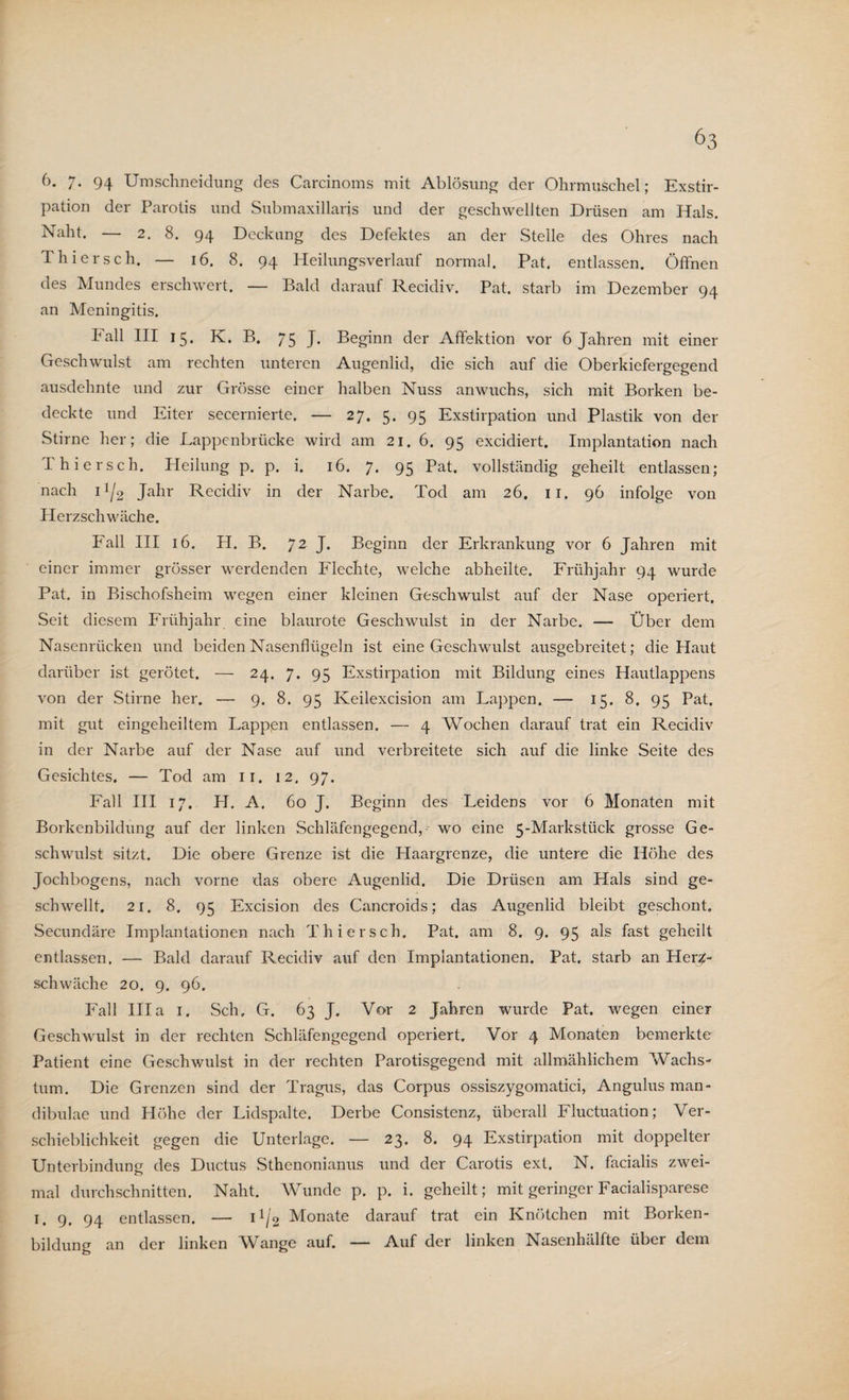 6. 7- 94 Umschneidung des Carcinoms mit Ablösung der Ohrmuschel; Exstir¬ pation der Parotis und Submaxillaris und der geschwellten Drüsen am Hals. Naht. — 2. 8. 94 Deckung des Defektes an der Stelle des Ohres nach Thier sch. — 16. 8. 94 Heilungsverlauf normal. Pat. entlassen. Öffnen des Mundes erschwert. — Bald darauf Recidiv. Pat. starb im Dezember 94 an Meningitis. Fall III 15. K. B. 75 J« Beginn der Affektion vor 6 Jahren mit einer Geschwulst am rechten unteren Augenlid, die sich auf die Oberkiefergegend ausdehnte und zur Grösse einer halben Nuss anwuchs, sich mit Borken be¬ deckte und Eiter secernierte. — 27. 5. 95 Exstirpation und Plastik von der Stirne her; die Lappenbrücke wird am 21. 6. 95 excidiert. Implantation nach Thiersch. Heilung p. p. i. 16. 7. 95 Pat. vollständig geheilt entlassen; nach 11/2 Jahr Recidiv in der Narbe. Tod am 26. ir. 96 infolge von Herzschwäche. Fall III 16. H. B. 72 J. Beginn der Erkrankung vor 6 Jahren mit einer immer grösser werdenden Flechte, welche abheilte. Frühjahr 94 wurde Pat. in Bischofsheim wegen einer kleinen Geschwulst auf der Nase operiert. Seit diesem Frühjahr eine blaurote Geschwulst in der Narbe. — Über dem Nasenrücken und beiden Nasenflügeln ist eine Geschwulst ausgebreitet; die Haut darüber ist gerötet. — 24. 7. 95 Exstirpation mit Bildung eines Hautlappens von der Stirne her. — 9. 8. 95 Keilexcision am Lappen. — 15. 8. 95 Pat. mit gut eingeheiltem Lappen entlassen. — 4 Wochen darauf trat ein Recidiv in der Narbe auf der Nase auf und verbreitete sich auf die linke Seite des Gesichtes. — Tod am 11. 12. 97. Fall III 17. H. A. 60 J. Beginn des Leidens vor 6 Monaten mit Borkenbildung auf der linken Schläfengegend, wo eine 5-Markstiick grosse Ge¬ schwulst sitzt. Die obere Grenze ist die Haargrenze, die untere die Höhe des Jochbogens, nach vorne das obere Augenlid. Die Drüsen am Hals sind ge¬ schwellt. 21. 8. 95 Excision des Cancroids; das Augenlid bleibt geschont. Secundäre Implantationen nach Thiersch. Pat. am 8. 9. 95 als fast geheilt entlassen. — Bald darauf Recidiv auf den Implantationen. Pat. starb an Herz¬ schwäche 20. 9. 96. Fall lila 1. Sch. G. 63 J. Vor 2 Jahren wurde Pat. wegen einer Geschwulst in der rechten Schläfengegend operiert. Vor 4 Monaten bemerkte Patient eine Geschwulst in der rechten Parotisgegend mit allmählichem Wachs¬ tum. Die Grenzen sind der Tragus, das Corpus ossiszygomatici, Angulus man- dibulae und Höhe der Lidspalte. Derbe Consistenz, überall Fluctuation; Ver¬ schieblichkeit gegen die Unterlage. — 23. 8. 94 Exstirpation mit doppelter Unterbindung des Ductus Sthenonianus und der Carotis ext. N. facialis zwei¬ mal durchschnitten. Naht. AVunde p. p. i. geheilt; mit geringer Facialisparese 1. 9. 94 entlassen. — 11/2 Monate darauf trat ein Knötchen mit Borken¬ bildung an der linken AVange auf. — Auf der linken Lasenhälfte über dem