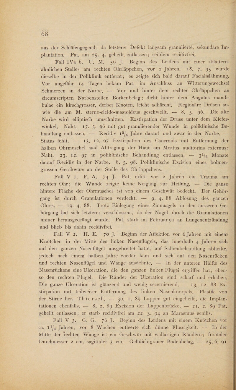 aus der Schläfengegend; da letzterer Defekt langsam granulierte, sekundäre Im¬ plantation. Pat. am 25. 4. geheilt, entlassen ; seitdem recidivfrei. Fall IVa 6. U. M. 59 J. Beginn des Leidens mit einer »blattern¬ ähnlichen Stelle« am rechten Ohrläppchen, vor 2 Jahren. 18. 7. 95 wurde dieselbe in der Poliklinik entfernt; es zeigte sich bald darauf Facialislähmung. Vor ungefähr 14 Tagen bekam Pat. im Anschluss an Witterungswechsel Schmerzen in der Narbe. -— Vor und hinter dem rechten Ohrläppchen an circumscripten Narbenstellen Borkenbelag; dicht hinter dem Angulus mandi- bulae ein kirschgrosser, derber Knoten, leicht adhärent. Regionäre Drüsen so¬ wie die am M. sterno-cleido-mastoideus geschwellt. — 8. 5. 96. Die alte Narbe wird elliptisch Umschnitten. Exstirpation der Drüse unter dem Kiefer¬ winkel. Naht. 17. 5. 96 mit gut granulierender Wunde in poliklinische Be¬ handlung entlassen. — Recidiv i3/4 Jahre darauf und zwar in der Narbe. — Status fehlt. — 13. 12. 97 Exstirpation des Cancroids mit Entfernung der halben Ohrmuschel und Abtragung der Haut am Meatus auditorius externus; Naht. 23.. 12. 97 in poliklinische Behandlung entlassen. — 31/2 Monate darauf Recidiv in der Narbe. 8. 5. 98. Poliklinische Excision eines bohnen¬ grossen Geschwürs an der Stelle des Ohrläppchens. Fall V 1. F. A. 74 J- Pat. erlitt vor 2 Jahren ein Trauma am rechten Ohr; die Wunde zeigte keine Neigung zur Heilung. — Die ganze hintere Fläche der Ohrmuschel ist von einem Geschwür bedeckt. Der Gehör¬ gang ist durch Granulationen verdeckt. — 9. 4. 88 Ablösung des ganzen Ohres. — 19. 4. 88. Trotz Einlegung eines Zinnnagels in den äusseren Ge¬ hörgang hat sich letzterer verschlossen, da der Nagel durch die Granulationen immer herausgedrängt wurde. Pat. starb im Februar 91 an Lungenentzündung und blieb bis dahin recidivfrei. Fall V 2. H. E. 70 J. Beginn der Affektion vor 6 Jahren mit einem Knötchen in der Mitte des linken Nasenflügels, das innerhalb 4 Jahren sich auf den ganzen Nasenflügel ausgebreitet hatte, auf Salbenbehandlung abheilte, jedoch nach einem halben Jahre wieder kam und sich auf den Nasenrücken und rechten Nasenflügel und Wange ausdehnte. — In der unteren Hälfte des Nasenrückens eine Ulceration, die den ganzen linken Flügel ergriffen hat; eben¬ so den rechten Flügel. Die Ränder der Ulceration sind scharf und erhaben. Die ganze Ulceration ist glänzend und wenig secernierend. — 13. 12. 88 Ex¬ stirpation mit teilweiser Entfernung des linken Nasenknorpels. Plastik von der Stirne her, Thier sch. — 30. 1. 89 Lappen gut eingeheilt, die Implan¬ tationen ebenfalls. — 8. 2. 89 Excision der Lappenbrücke. — 21. 2. 89 Pat. geheilt entlassen; er starb recidivfrei am 22 3. 94 an Marasmus senilis. Fall V 3. G. G. 76 J. Beginn des Leidens mit einem Knötchen vor ca. 1^4 Jahren; vor 8 Wochen entleerte sich dünne Flüssigkeit. — In der Mitte der rechten Wange ist ein Geschwür mit wallartigen Rändern*; frontaler Durchmesser 2 cm, sagittaler 3 cm. Gelblich-grauer Bodenbelag. — 25. 6. 91