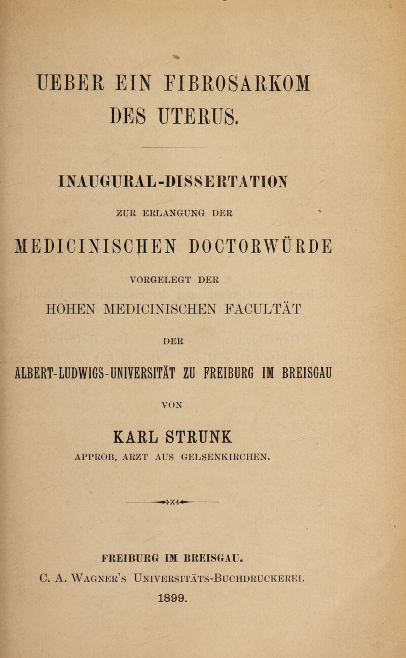 TJEBER EIN FIBROSARKOM DES UTERUS. INAUGURAL-DISSERTATION ZUR ERLANGUNG DER MEDICINISCHEN DOCTORWÜRDE VORGELEGT DER HOHEN MEDICINISCHEN FACULTÄT DER ALBERT- LUDWIGS - UNIVERSITÄT ZU FREIBURG IM BREISGAU VON KARL STRUNK APPROB. ARZT AUS GELSENKIRCHEN. ■XXA FREIBUBG IM BREISGAU. C. A. WagneiUs Universitäts-Buchdruckerei. 1899.