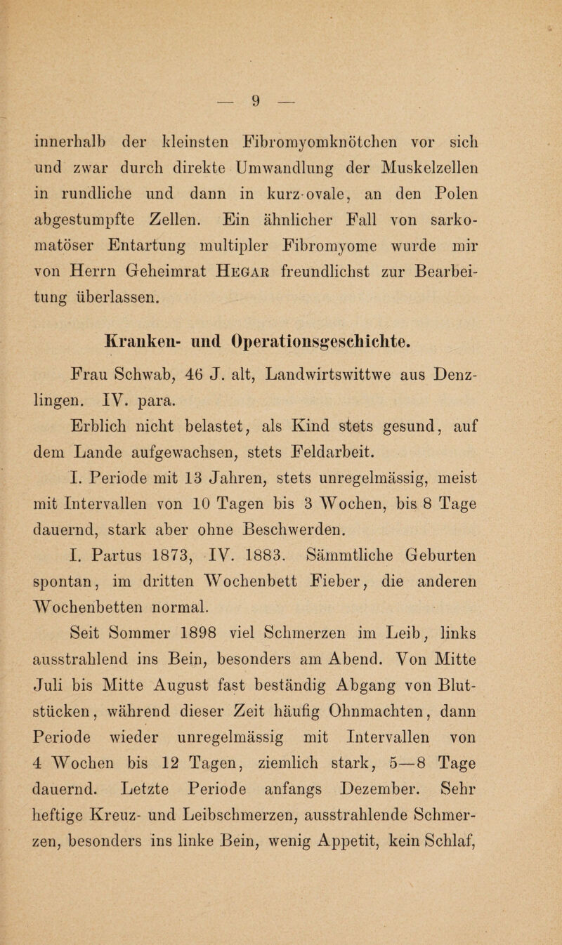 innerhalb der kleinsten Fibromyomknötchen vor sieb und zwar durch direkte Umwandlung der Muskelzellen in rundliche und dann in kurz-ovale, an den Polen abgestumpfte Zellen. Ein ähnlicher Fall von sarko- matöser Entartung multipler Fibromyome wurde mir von Herrn Geheimrat Hegar freundlichst zur Bearbei¬ tung überlassen. Kranken- und Operationsgeschiehte. Frau Schwab, 46 J. alt, Lanclwirtswittwe aus Denz¬ lingen. IV. para. Erblich nicht belastet, als Kind stets gesund, auf dem Lande aufgewachsen, stets Feldarbeit. I. Periode mit 13 Jahren, stets unregelmässig, meist mit Intervallen von 10 Tagen bis 3 Wochen, bis 8 Tage dauernd, stark aber ohne Beschwerden. I. Partus 1873, IV. 1883. Sämmtliche Geburten spontan, im dritten Wochenbett Fieber, die anderen Wochenbetten normal. Seit Sommer 1898 viel Schmerzen im Leib, links ausstrahlend ins Bein, besonders am Abend. Von Mitte Juli bis Mitte August fast beständig Abgang von Blut¬ stücken , während dieser Zeit häufig Ohnmächten, dann Periode wieder unregelmässig mit Intervallen von 4 Wochen bis 12 Tagen, ziemlich stark, 5—8 Tage dauernd. Letzte Periode anfangs Dezember. Sehr heftige Kreuz- und Leibschmerzen, ausstrahlende Schmer¬ zen, besonders ins linke Bein, wenig Appetit, kein Schlaf,