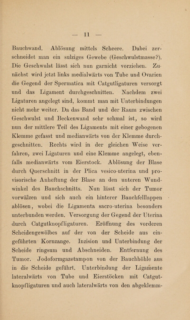 Bauchwand. Ablösung mittels Scheere. Dabei zer¬ schneidet man ein sulziges Gewebe (Geschwulstmasse?). Die Geschwulst lässt sich nun garnicht vorziehen. Zu¬ nächst wird jetzt links medialwärts von Tube und Ovarien die Gegend der Spermatica mit Catgutligaturen versorgt und das Ligament durchgeschnitten. Nachdem zwei Ligaturen angelegt sind, kommt man mit Unterbindungen nicht mehr weiter. Da das Band und der Raum zwischen Geschwulst und Beckenwand sehr schmal ist, so wird nun der mittlere Teil des Ligaments mit einer gebogenen Klemme gefasst und medianwärts von der Klemme durch¬ geschnitten. Rechts wird in der gleichen Weise ver¬ fahren, zwei Ligaturen und eine Klemme angelegt, eben¬ falls medianwärts vom Eierstock. Ablösung der Blase durch Querschnitt in der Plica vesico-uterina und pro¬ visorische Anheftung der Blase an den unteren Wund¬ winkel des Bauchschnitts. Nun lässt sich der Tumor vorwälzen und sich auch ein hinterer Bauchfelllappen ablösen, wobei die Ligamenta sacro-uterina besonders unterbunden werden. Versorgung der Gegend der Uterina durch Catgutknopfligaturen. Eröffnung des vorderen Scheidengewölbes auf der von der Scheide aus ein¬ geführten Kornzange. Inzision und Unterbindung der Scheide ringsum und Abschneiden. Entfernung des Tumor. Jodoformgazetampon von der Bauchhöhle aus in die Scheide geführt. Unterbindung der Ligamente lateralwärts von Tube und Eierstöcken mit Catgut¬ knopfligaturen und auch lateralwärts von den abgeklemm-