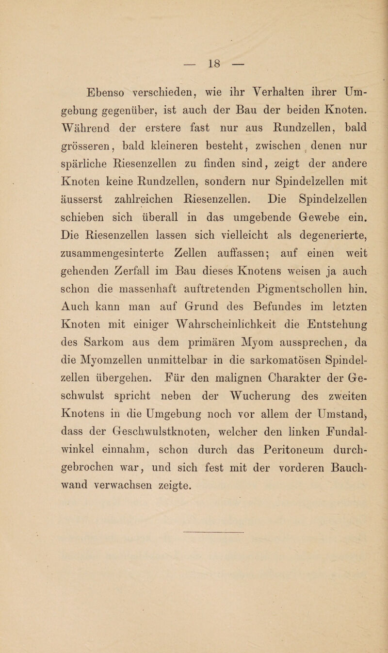 Ebenso verschieden, wie ihr Verhalten ihrer Um¬ gebung gegenüber, ist auch der Bau der beiden Knoten. Während der erstere fast nur aus Rundzellen, bald grösseren, bald kleineren besteht, zwischen denen nur spärliche Riesenzellen zu finden sind, zeigt der andere Knoten keine Rundzellen, sondern nur Spindeizellen mit äusserst zahlreichen Riesenzellen. Die Spindelzellen schieben sich überall in das umgebende Gewebe ein. Die Riesenzellen lassen sich vielleicht als degenerierte, zusammengesinterte Zellen auffassen; auf einen weit gehenden Zerfall im Bau dieses Knotens weisen ja auch schon die massenhaft auftretenden Pigmentschollen hin. Auch kann man auf Grund des Befundes im letzten Knoten mit einiger Wahrscheinlichkeit die Entstehung des Sarkom aus dem primären Myom aussprechen, da die Myomzellen unmittelbar in die sarkomatösen Spindel¬ zellen übergehen. Eür den malignen Charakter der Ge¬ schwulst spricht neben der Wucherung des zweiten Knotens in die Umgebung noch vor allem der Umstand, dass der Geschwulstknoten, welcher den linken Eundal- winkel einnahm, schon durch das Peritoneum durch¬ gebrochen war, und sich fest mit der vorderen Bauch¬ wand verwachsen zeigte.