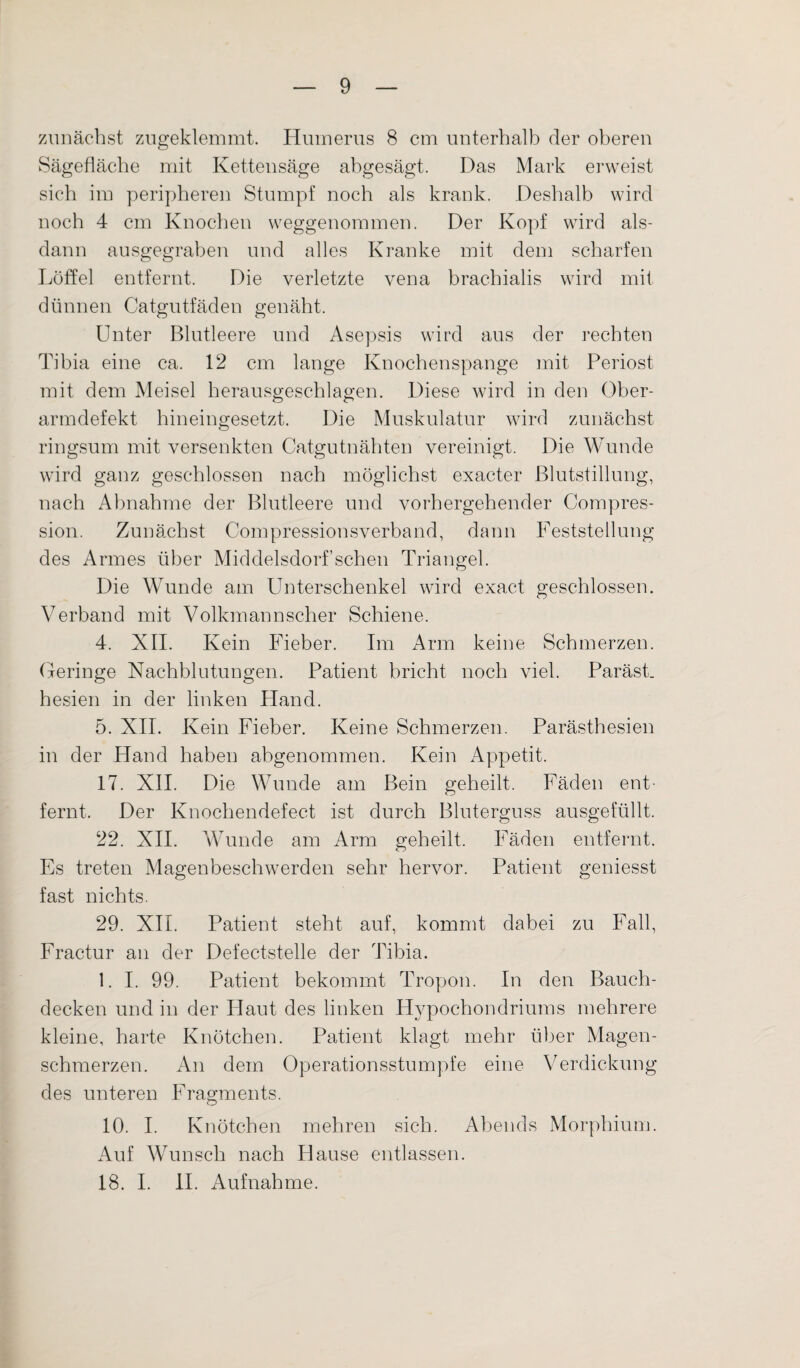 zunächst zugeklemmt. Humerus 8 cm unterhalb der oberen Sägefläche mit Kettensäge abgesägt. Das Mark erweist sich im peripheren Stumpf noch als krank. Deshalb wird noch 4 cm Knochen weggenommen. Der Kopf wird als¬ dann ausgegraben und alles Kranke mit dem scharfen Löffel entfernt. Die verletzte vena brachialis wird mit dünnen Catgutfäden genäht. Unter Blutleere und Asepsis wird aus der rechten Tibia eine ca. 12 cm lange Knochenspange mit Periost mit dem Meisel herausgeschlagen. Diese wird in den Ober¬ armdefekt hineingesetzt. Die Muskulatur wird zunächst ringsum mit versenkten Catgutnähten vereinigt. Die Wunde wird ganz geschlossen nach möglichst exacter Blutstillung, nach Abnahme der Blutleere und vorhergehender Compres- sion. Zunächst Compressionsverband, dann Feststellung des Armes über Middelsdorf sehen Triangel. Die Wunde am Unterschenkel wird exact geschlossen. Verband mit Volkmannscher Schiene. 4. XII. Kein Fieber. Im Arm keine Schmerzen. Geringe Nachblutungen. Patient bricht noch viel. Paräst. hesien in der linken Hand. 5. XII. Kein Fieber. Keine Schmerzen. Parästhesien in der Hand haben abgenommen. Kein Appetit. 17. XII. Die Wunde am Bein geheilt. Fäden ent¬ fernt, Der Knochendefect ist durch Bluterguss ausgefüllt. 22. XII. Wunde am Arm geheilt. Fäden entfernt. Es treten Magenbeschwerden sehr hervor. Patient geniesst fast nichts. 29. XII. Patient steht auf, kommt dabei zu Fall, Fractur an der Defectstelle der Tibia. 1. I. 99. Patient bekommt Tropon. In den Bauch¬ decken und in der Haut des linken Hypochondriums mehrere kleine, harte Knötchen. Patient klagt mehr über Magen¬ schmerzen. An dem Operationsstumpfe eine Verdickung des unteren Fragments. 10. I. Knötchen mehren sich. Abends Morphium. Auf Wunsch nach Hause entlassen. 18. I. II. Aufnahme.