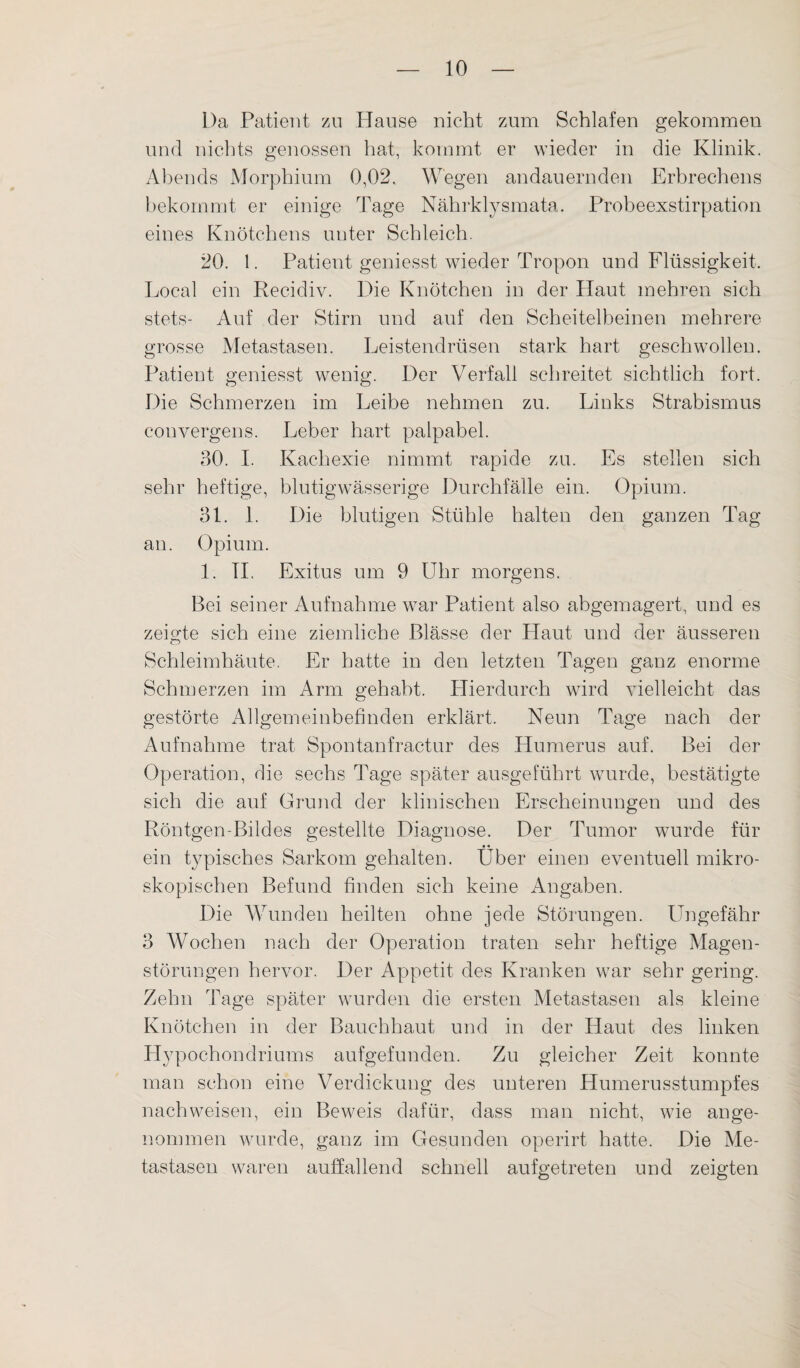 Da Patient zu Hause nicht zum Schlafen gekommen und nichts genossen hat, kommt er wieder in die Klinik. Abends Morphium 0,02. Wegen andauernden Erbrechens bekommt er einige Tage Nährklysmata. Probeexstirpation eines Knötchens unter Schleich. 20. 1. Patient geniesst wieder Tropon und Flüssigkeit. Local ein Recidiv. Die Knötchen in der Haut mehren sich stets- Auf der Stirn und auf den Scheitelbeinen mehrere grosse Metastasen. Leistendrüsen stark hart geschwollen. Patient geniesst wenig. Der Verfall schreitet sichtlich fort. Die Schmerzen im Leibe nehmen zu. Links Strabismus convergens. Leber hart palpabel. 30. I. Kachexie nimmt rapide zu. Es stellen sich sehr heftige, blutigwässerige Durchfälle ein. Opium. 31. 1. Die blutigen Stühle halten den ganzen Tag an. Opium. 1. TI. Exitus um 9 Uhr morgens. Bei seiner Aufnahme war Patient also abgemagert, und es zeigte sich eine ziemliche Blässe der Haut und der äusseren Schleimhäute. Er hatte in den letzten Tagen ganz enorme Schmerzen im Arm gehabt. Hierdurch wird vielleicht das gestörte Allgemeinbefinden erklärt. Neun Tage nach der Aufnahme trat Spontanfractur des Humerus auf. Bei der Operation, die sechs Tage später ausgeführt wurde, bestätigte sich die auf Grund der klinischen Erscheinungen und des Röntgen-Bildes gestellte Diagnose. Der Tumor wurde für • • ein typisches Sarkom gehalten. Uber einen eventuell mikro¬ skopischen Befund finden sich keine Angaben. Die Wunden heilten ohne jede Störungen. Ungefähr 3 Wochen nach der Operation traten sehr heftige Magen¬ störungen hervor. Der Appetit des Kranken war sehr gering. Zehn Tage später wurden die ersten Metastasen als kleine Knötchen in der Bauchhaut und in der Haut des linken Hypochondriums aufgefunden. Zu gleicher Zeit konnte man schon eine Verdickung des unteren Humerusstumpfes nach weisen, ein Beweis dafür, dass man nicht, wie ange¬ nommen wurde, ganz im Gesunden operirt hatte. Die Me¬ tastasen waren auffallend schnell aufgetreten und zeigten