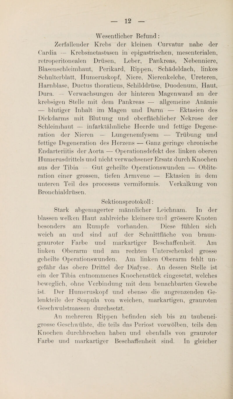 Wesentlicher Befund : Zerfallender Krebs der kleinen Curvatur nahe der Cardia — Krebsmetastasen in epigastrischen, mesenterialen, retroperitonealen Drüsen, Leber, Pankreas, Nebenniere, Blasenschleimhaut, Perikard, Rippen, Schädeldach, linkes Schulterblatt, Humeruskopf, Niere, Nierenkelche, Ureteren, Harnblase, Ductus thoraticus, Schilddrüse, Duodenum, Haut, Dura. — Verwachsungen der hinteren Magen wand an der krebsigen Stelle mit dem Pankreas — allgemeine Anämie — blutiger Inhalt im Magen und Darm — Ektasien des Dickdarms mit Blutung und oberflächlicher Nekrose der Schleimhaut — infarktälmliche Heerde und fettige Degene¬ ration der Nieren — Lungenemf}rsem — Trübung und fettige Degeneration des Herzens — Ganz geringe chronische Endarteriitis der Aorta — Operationsdefekt des. linken oberen Humerusdrittels und nicht verwachsener Ersatz durch Knochen aus der Tibia — Gut geheilte Operationswunden — Oblite- ration einer grossen, tiefen Armvene — Ektasien in dem unteren Teil des processus vermiformis. Verkalkung von Bronchialdrüsen. Sektionsprotokoll: Stark abgemagerter männlicher Leichnam. In der blassen welken Haut zahlreiche kleinere und grössere Knoten besonders am Rumpfe vorhanden. Diese fühlen sich weich an und sind auf der Schnittfläche von braun- grauroter Farbe und markartiger Beschaffenheit. Am linken Oberarm und am rechten Unterschenkel grosse geheilte Operationswunden. Am linken Oberarm fehlt un¬ gefähr das obere Drittel der Diafj^se. An dessen Stelle ist ein der Tibia entnommenes Knochenstück eingesetzt, welches beweglich, ohne Verbindung mit dem benachbarten Gewebe ist. Der Humeruskopf und ebenso die angrenzenden Ge¬ lenkteile der Scapula von weichen, markartigen, grauroten Geschwulstmassen durchsetzt. An mehreren Rippen befinden sich bis zu taubenei¬ grosse Geschwülste, die teils das Periost vorwölben, teils den Knochen durchbrochen haben und ebenfalls von grauroter Farbe und markartiger Beschaffenheit sind. In gleicher