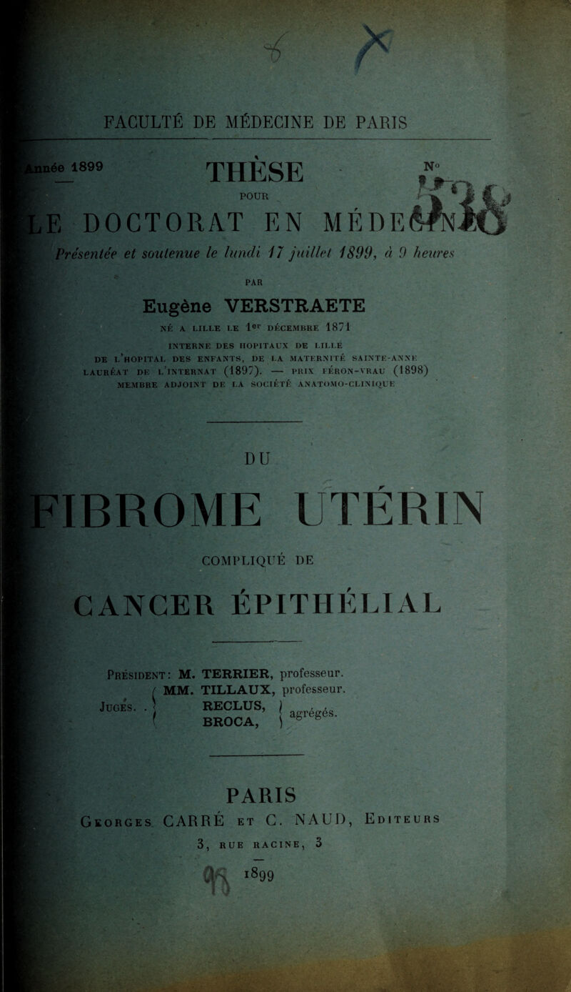 THESE POUR rUU Li ,E DOCTORAT EN Présentée et soutenue le lundi 17 juillet 1899, à 9 heures PAR Eugène VERSTRAETE NÉ A LILLE LE 1er DÉCEMBRE 1871 INTERNE DES HOPITAUX DE LILLE DE L’HOPITAL DES ENFANTS, DE LA MATERNITÉ SAINTE-ANNE LAURÉAT DE l’ïNTERNAT (1897). - PRIX I ERON-VRAU (1898) MEMBRE ADJOINT DE LA SOCIÉTÉ ANATOMO-CLINIQUE DU COMPLIQUE DE CANCER ÉPITHÉLIAL Président: M. TERRIER, professeur. ( MM. TILLAUX, professeur. Juges. paris Georges CARRÉ et C. NAUD, Editeurs 3, RUE RACINE, 3