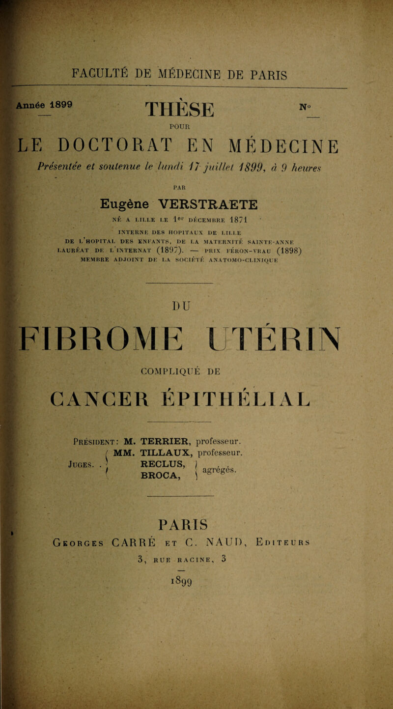 Année 1899 THESE Nc POUR LE DOCTORAT EN MÉDECINE Présentée et soutenue le lundi 4T juillet 4899, à 9 heures PAR Eugène VERSTRAETE NÉ A LILLE LE 1er DÉCEMBRE 1871 INTERNE DES HOPITAUX DE LILLE DE L’HOPITAL DES ENFANTS, DE LA MATERNITÉ SAINTE-ANNE lauréat de l’internat (1897). - PRIX PERON-VRAU (1898) MEMBRE ADJOINT DF. LA SOCIÉTÉ ANATOMO-CLINIQUE DU FIBROME UTÉRIN Jfi : * COMPLIQUE DE CANCER EPITHELIAL o: Président: M. TERRIER, professeur. MM. TILLAUX, professeur. Juges. . t RECLUS, ) . , BROCA, !agregeS- PARIS Georges CARRÉ et C. NAUD, Editeurs