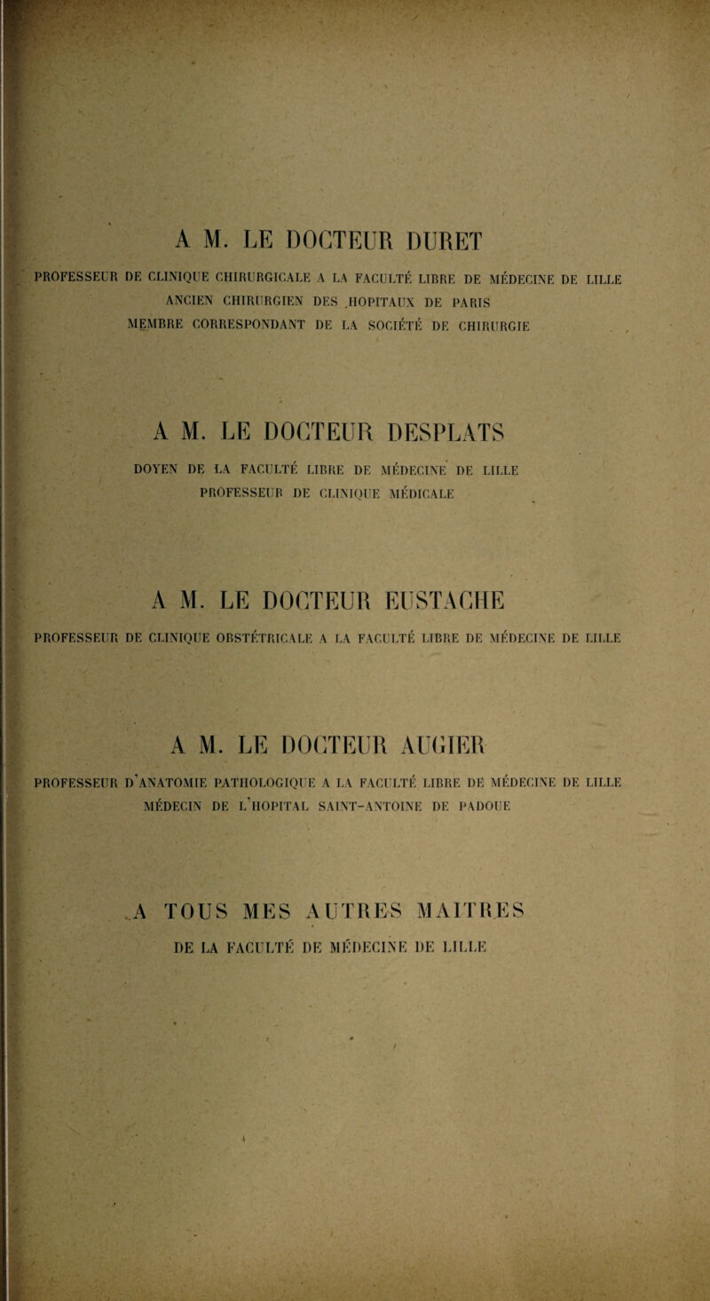 v> A M. LE DOCTEUR DURE! PROFESSEUR DE CLINIQUE CHIRURGICALE A LA FACULTÉ LIBRE DE MÉDECINE DE LILLE ANCIEN CHIRURGIEN DES .HOPITAUX DE PARIS MEMBRE CORRESPONDANT DE LA SOCIÉTÉ DE CHIRURGIE A M. LE DOCTEUR DESPLATS DOYEN DE LA FACULTÉ LIBRE DE MÉDECINE DE LILLE PROFESSEUR DE CLINIQUE MÉDICALE A M. LE DOCTEUR EUSTACHE PROFESSEUR DE CLINIQUE OBSTÉTRICALE A LA FACULTÉ LIBRE DE MÉDECINE DE LILLE A M. LE DOCTEUR AUGIER PROFESSEUR D’ANATOMIE PATHOLOGIQUE A LA FACULTÉ LIRRE DE MÉDECINE DE LILLE MÉDECIN DE L’HOPITAL SAINT-ANTOINE I)E PADOUE A TOUS MES AUTRES MAITRES DE LA FACULTÉ DE MÉDECINE DE LILLE !