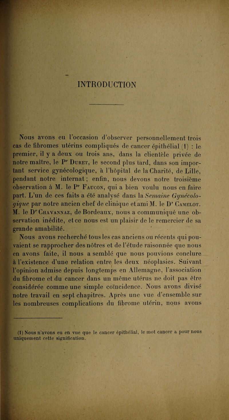 INTRODUCTION Nous avons eu l’occasion d’observer personnellement trois cas de fibromes utérins compliqués de cancer épithélial (1) : le premier, il y a deux ou trois ans, dans la clientèle privée de notre maître, le Pr Duret, le second plus tard, dans son impor¬ tant service gynécologique, à l’hôpital de la Charité, de Lille, pendant notre internat ; enfin, nous devons notre troisième observation à M. le Pr Faucon, qui a bien voulu nous en faire part. L’un de ces faits a été analysé dans la Semaine Gynécolo¬ gique par notre ancien chef de clinique et ami M. le Dr Camelot. M. le D^havannaz, de Bordeaux, nous a communiqué une ob¬ servation inédite, et ce nous est un plaisir de le remercier de sa grande amabilité. Nous avons recherché tous les cas anciens ou récents qui pou¬ vaient se rapprocher des nôtres et de l’étude raisonnée que nous en avons faite, il nous a semblé que nous pouvions conclure à l’existence d’une relation entre les deux néoplasies. Suivant \ l’opinion admise depuis longtemps en Allemagne, l’association du fibrome et du cancer dans un meme utérus ne doit pas être considérée comme une simple coïncidence. Nous avons divisé notre travail en sept chapitres. x\près une vue d’ensemble sur les nombreuses complications du fibrome utérin, nous avons (1) Nous n’avons eu en vue qqe le cancer épithélial, le mot cancer a pour nous uniquement cette signification.