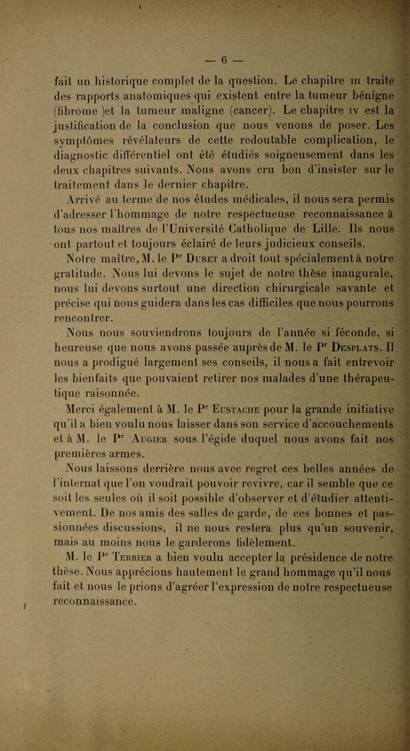 fait un historique complet de la question. Le chapitre iii traite des rapports anatomiques qui existent entre la tumeur bénigne (fibrome )et la tumeur maligne (cancer). Le chapitre iv est la justification de la conclusion que nous venons de poser. Les symptômes révélateurs de cette redoutable complication, le diagnostic différentiel ont été étudiés soigneusement dans les deux chapitres suivants. Nous avons cru bon d’insister sur le traitement dans le dernier chapitre. Arrivé au terme de nos études médicales, il nous sera permis d’adresser l’hommage de notre respectueuse reconnaissance à tous nos maîtres de l’Université Catholique de Lille. Ils nous ont partout et toujours éclairé de leurs judicieux conseils. Notre maître, M. le Pr Duret adroit tout spécialement à notre gratitude. Nous lui devons le sujet de notre thèse inaugurale, nous lui devons surtout une direction chirurgicale savante et précise qui nous guidera dans les cas difficiles que nous pourrons rencontrer. Nous nous souviendrons toujours de l’année si féconde, si heureuse que nous avons passée auprès de M. le Pr Desplats. Il nous a prodigué largement ses conseils, il nous a fait entrevoir les bienfaits que pouvaient retirer nos malades d’une thérapeu¬ tique raisonnée. Merci également à M. le Pr Eustache pour la grande initiative qu’il a bien voulu nous laisser dans son service d’accouchements et à M. le Pr Augier sous l’égide duquel nous avons fait nos premières armes. Nous laissons derrière nous avec regret ces belles années de l’internat que l’on voudrait pouvoir revivre, car il semble que ce soit les seules où il soit possible d’observer et d’étudier attenti¬ vement. De nos amis des salles de garde, de ces bonnes et pas¬ sionnées discussions, il ne nous restera plus qu’un souvenir, mais au moins nous le garderons fidèlement. M. le Pr Terrier a bien voulu accepter la présidence de notre thèse. Nous apprécions hautement le grand hommage qu’il nous fait et nous le prions d’agréer l’expression de notre respectueuse reconnaissance.