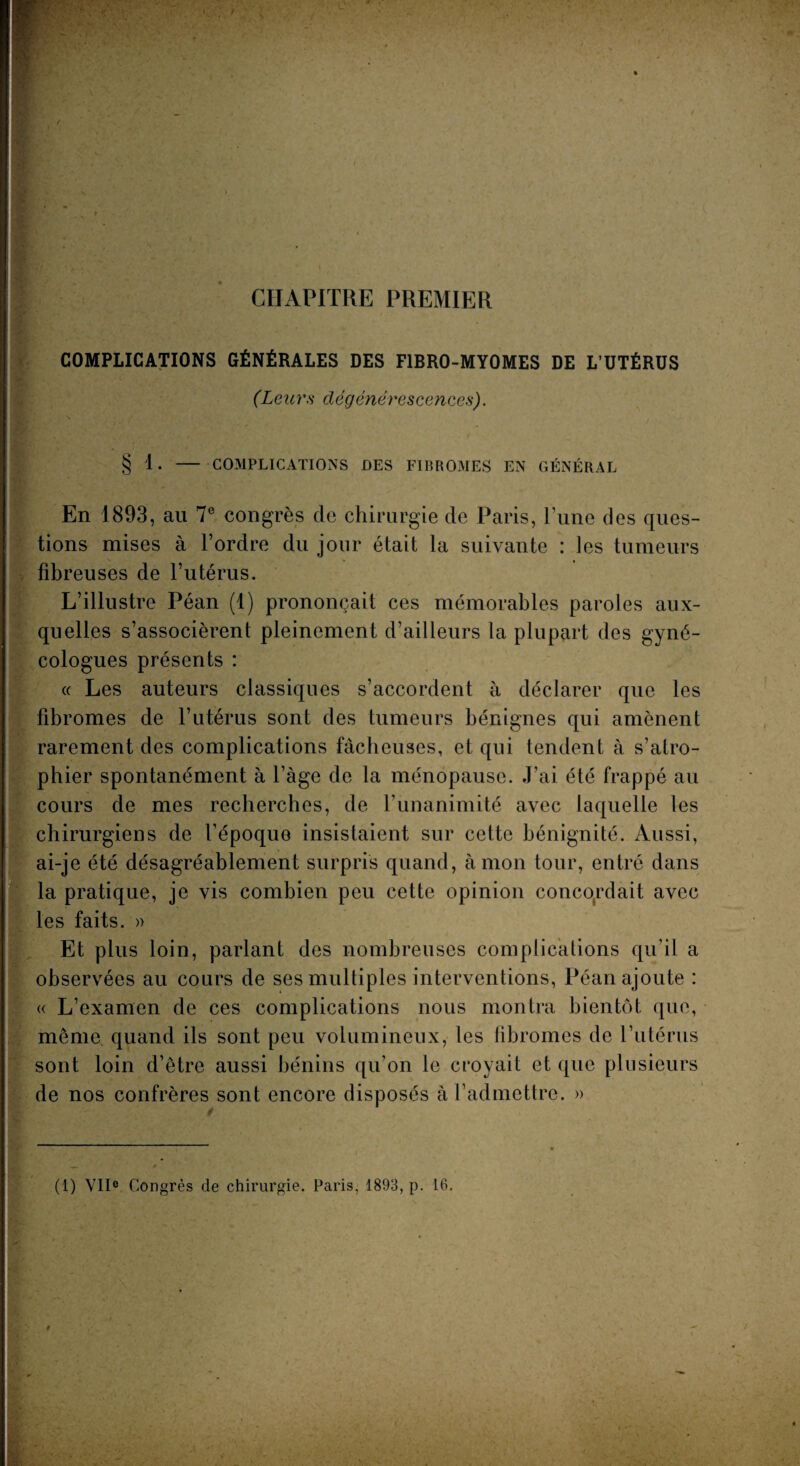 CHAPITRE PREMIER COMPLICATIONS GÉNÉRALES DES F1BRO-MYOMES DE L’UTÉRUS (Leurs dégénérescences). § 1. - COMPLICATIONS DES FIBROMES EN GÉNÉRAL En 1893, au 7e congrès de chirurgie de Paris, l’une des ques¬ tions mises à l’ordre du jour était la suivante : les tumeurs fibreuses de l’utérus. L’illustre Péan (1) prononçait ces mémorables paroles aux¬ quelles s’associèrent pleinement d’ailleurs la plupart des gyné¬ cologues présents : « Les auteurs classiques s’accordent à déclarer que les fibromes de l’utérus sont des tumeurs bénignes qui amènent rarement des complications fâcheuses, et qui tendent à s’atro¬ phier spontanément à l’àge de la ménopause. J’ai été frappé au cours de mes recherches, de T unanimité avec laquelle les chirurgiens de l’époque insistaient sur cette bénignité. Aussi, ai-je été désagréablement surpris quand, à mon tour, entré dans la pratique, je vis combien peu cette opinion concordait avec les faits. » Et plus loin, parlant des nombreuses complications qu’il a observées au cours de ses multiples interventions, Péan ajoute : « L’examen de ces complications nous montra bientôt que, même, quand ils sont peu volumineux, les libromes de l’utérus sont loin d’être aussi bénins qu’on le croyait et que plusieurs de nos confrères sont encore disposés à l’admettre. »